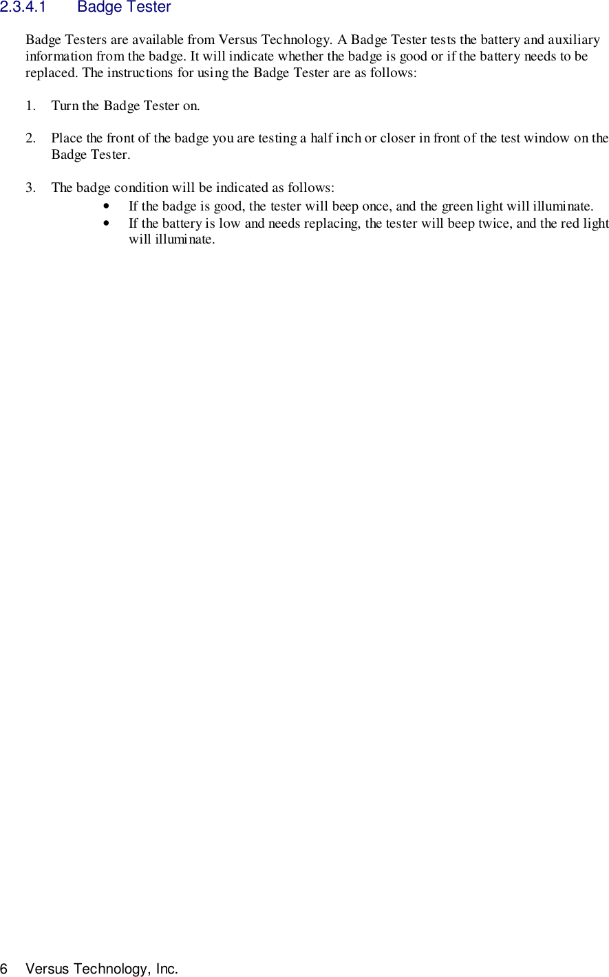6 Versus Technology, Inc.2.3.4.1 Badge TesterBadge Testers are available from Versus Technology. A Badge Tester tests the battery and auxiliaryinformation from the badge. It will indicate whether the badge is good or if the battery needs to bereplaced. The instructions for using the Badge Tester are as follows:1. Turn the Badge Tester on.2. Place the front of the badge you are testing a half inch or closer in front of the test window on theBadge Tester.3. The badge condition will be indicated as follows:• If the badge is good, the tester will beep once, and the green light will illuminate.• If the battery is low and needs replacing, the tester will beep twice, and the red lightwill illuminate.