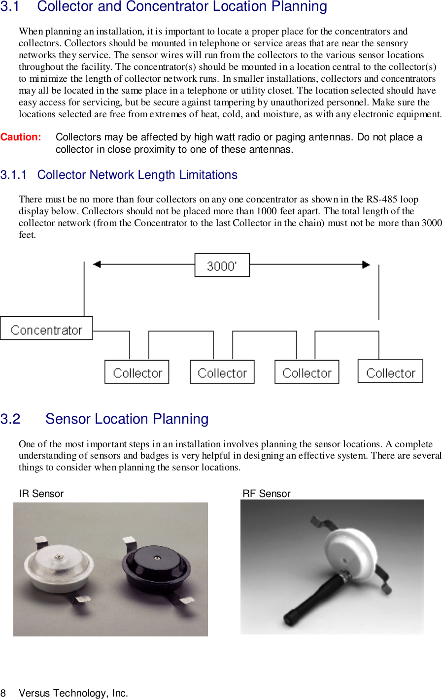 8 Versus Technology, Inc.3.1  Collector and Concentrator Location PlanningWhen planning an installation, it is important to locate a proper place for the concentrators andcollectors. Collectors should be mounted in telephone or service areas that are near the sensorynetworks they service. The sensor wires will run from the collectors to the various sensor locationsthroughout the facility. The concentrator(s) should be mounted in a location central to the collector(s)to minimize the length of collector network runs. In smaller installations, collectors and concentratorsmay all be located in the same place in a telephone or utility closet. The location selected should haveeasy access for servicing, but be secure against tampering by unauthorized personnel. Make sure thelocations selected are free from extremes of heat, cold, and moisture, as with any electronic equipment.Caution: Collectors may be affected by high watt radio or paging antennas. Do not place acollector in close proximity to one of these antennas.3.1.1  Collector Network Length LimitationsThere must be no more than four collectors on any one concentrator as shown in the RS-485 loopdisplay below. Collectors should not be placed more than 1000 feet apart. The total length of thecollector network (from the Concentrator to the last Collector in the chain) must not be more than 3000feet. 3.2    Sensor Location PlanningOne of the most important steps in an installation involves planning the sensor locations. A completeunderstanding of sensors and badges is very helpful in designing an effective system. There are severalthings to consider when planning the sensor locations.IR Sensor        RF Sensor