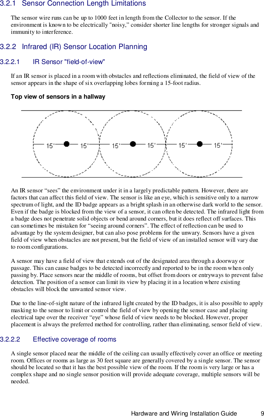                                                                              Hardware and Wiring Installation Guide 93.2.1  Sensor Connection Length LimitationsThe sensor wire runs can be up to 1000 feet in length from the Collector to the sensor. If theenvironment is known to be electrically &quot;noisy,” consider shorter line lengths for stronger signals andimmunity to interference.3.2.2  Infrared (IR) Sensor Location Planning3.2.2.1  IR Sensor &quot;field-of-view&quot;If an IR sensor is placed in a room with obstacles and reflections eliminated, the field of view of thesensor appears in the shape of six overlapping lobes forming a 15-foot radius.Top view of sensors in a hallwayAn IR sensor “sees” the environment under it in a largely predictable pattern. However, there arefactors that can affect this field of view. The sensor is like an eye, which is sensitive only to a narrowspectrum of light, and the ID badge appears as a bright splash in an otherwise dark world to the sensor.Even if the badge is blocked from the view of a sensor, it can often be detected. The infrared light froma badge does not penetrate solid objects or bend around corners, but it does reflect off surfaces. Thiscan sometimes be mistaken for “seeing around corners”. The effect of reflection can be used toadvantage by the system designer, but can also pose problems for the unwary. Sensors have a givenfield of view when obstacles are not present, but the field of view of an installed sensor will vary dueto room configurations.A sensor may have a field of view that extends out of the designated area through a doorway orpassage. This can cause badges to be detected incorrectly and reported to be in the room when onlypassing by. Place sensors near the middle of rooms, but offset from doors or entryways to prevent falsedetection. The position of a sensor can limit its view by placing it in a location where existingobstacles will block the unwanted sensor view.Due to the line-of-sight nature of the infrared light created by the ID badges, it is also possible to applymasking to the sensor to limit or control the field of view by opening the sensor case and placingelectrical tape over the receiver “eye” whose field of view needs to be blocked. However, properplacement is always the preferred method for controlling, rather than eliminating, sensor field of view.3.2.2.2  Effective coverage of roomsA single sensor placed near the middle of the ceiling can usually effectively cover an office or meetingroom. Offices or rooms as large as 30 feet square are generally covered by a single sensor. The sensorshould be located so that it has the best possible view of the room. If the room is very large or has acomplex shape and no single sensor position will provide adequate coverage, multiple sensors will beneeded.