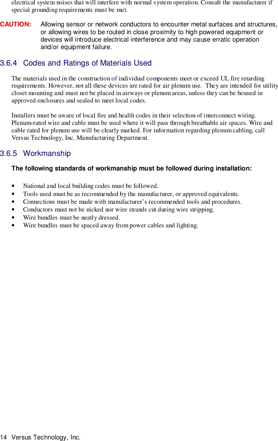 14 Versus Technology, Inc.electrical system noises that will interfere with normal system operation. Consult the manufacturer ifspecial grounding requirements must be met.CAUTION:     Allowing sensor or network conductors to encounter metal surfaces and structures,or allowing wires to be routed in close proximity to high powered equipment ordevices will introduce electrical interference and may cause erratic operationand/or equipment failure.3.6.4  Codes and Ratings of Materials UsedThe materials used in the construction of individual components meet or exceed UL fire retardingrequirements. However, not all these devices are rated for air plenum use.  They are intended for utilitycloset mounting and must not be placed in airways or plenum areas, unless they can be housed inapproved enclosures and sealed to meet local codes.Installers must be aware of local fire and health codes in their selection of interconnect wiring.Plenum-rated wire and cable must be used where it will pass through breathable air spaces. Wire andcable rated for plenum use will be clearly marked. For information regarding plenum cabling, callVersus Technology, Inc. Manufacturing Department.3.6.5 WorkmanshipThe following standards of workmanship must be followed during installation:• National and local building codes must be followed.• Tools used must be as recommended by the manufacturer, or approved equivalents.• Connections must be made with manufacturer’s recommended tools and procedures.• Conductors must not be nicked nor wire strands cut during wire stripping.• Wire bundles must be neatly dressed.• Wire bundles must be spaced away from power cables and lighting.