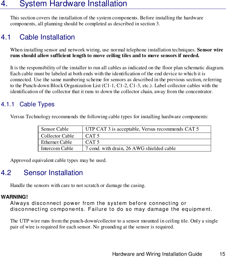                                                                              Hardware and Wiring Installation Guide 154.  System Hardware InstallationThis section covers the installation of the system components. Before installing the hardwarecomponents, all planning should be completed as described in section 3.4.1 Cable InstallationWhen installing sensor and network wiring, use normal telephone installation techniques. Sensor wireruns should allow sufficient length to move ceiling tiles and to move sensors if needed.It is the responsibility of the installer to run all cables as indicated on the floor plan schematic diagram.Each cable must be labeled at both ends with the identification of the end device to which it isconnected. Use the same numbering scheme for sensors as described in the previous section, referringto the Punch-down Block Organization List (C1-1, C1-2, C1-3, etc.). Label collector cables with theidentification of the collector that it runs to down the collector chain, away from the concentrator.4.1.1 Cable TypesVersus Technology recommends the following cable types for installing hardware components:Sensor Cable UTP CAT 3 is acceptable, Versus recommends CAT 5Collector Cable CAT 5Ethernet Cable CAT 5Intercom Cable 7 cond. with drain, 26 AWG shielded cableApproved equivalent cable types may be used.4.2    Sensor InstallationHandle the sensors with care to not scratch or damage the casing.WARNING!Always disconnect power from the system before connecting ordisconnecting components. Failure to do so may damage the equipment.The UTP wire runs from the punch-down/collector to a sensor mounted in ceiling tile. Only a singlepair of wire is required for each sensor. No grounding at the sensor is required.