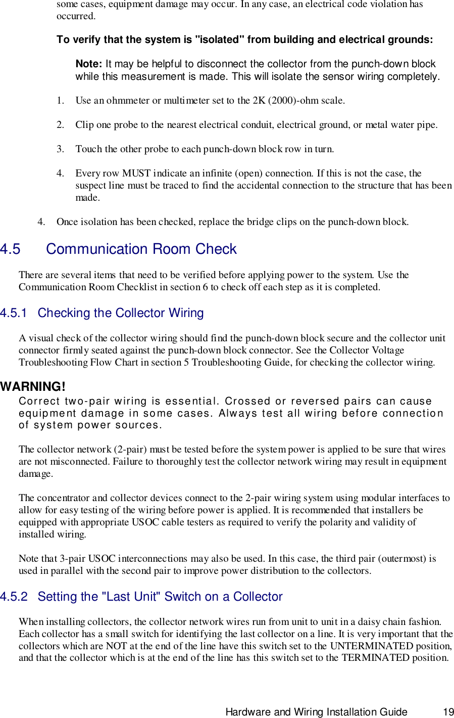                                                                              Hardware and Wiring Installation Guide 19some cases, equipment damage may occur. In any case, an electrical code violation hasoccurred.To verify that the system is &quot;isolated&quot; from building and electrical grounds:Note: It may be helpful to disconnect the collector from the punch-down blockwhile this measurement is made. This will isolate the sensor wiring completely.1. Use an ohmmeter or multimeter set to the 2K (2000)-ohm scale.2. Clip one probe to the nearest electrical conduit, electrical ground, or metal water pipe.3. Touch the other probe to each punch-down block row in turn.4. Every row MUST indicate an infinite (open) connection. If this is not the case, thesuspect line must be traced to find the accidental connection to the structure that has beenmade.4. Once isolation has been checked, replace the bridge clips on the punch-down block.4.5    Communication Room CheckThere are several items that need to be verified before applying power to the system. Use theCommunication Room Checklist in section 6 to check off each step as it is completed.4.5.1  Checking the Collector WiringA visual check of the collector wiring should find the punch-down block secure and the collector unitconnector firmly seated against the punch-down block connector. See the Collector VoltageTroubleshooting Flow Chart in section 5 Troubleshooting Guide, for checking the collector wiring.WARNING!Correct two-pair wiring is essential. Crossed or reversed pairs can causeequipment damage in some cases. Always test all wiring before connectionof system power sources.The collector network (2-pair) must be tested before the system power is applied to be sure that wiresare not misconnected. Failure to thoroughly test the collector network wiring may result in equipmentdamage.The concentrator and collector devices connect to the 2-pair wiring system using modular interfaces toallow for easy testing of the wiring before power is applied. It is recommended that installers beequipped with appropriate USOC cable testers as required to verify the polarity and validity ofinstalled wiring.Note that 3-pair USOC interconnections may also be used. In this case, the third pair (outermost) isused in parallel with the second pair to improve power distribution to the collectors.4.5.2  Setting the &quot;Last Unit&quot; Switch on a CollectorWhen installing collectors, the collector network wires run from unit to unit in a daisy chain fashion.Each collector has a small switch for identifying the last collector on a line. It is very important that thecollectors which are NOT at the end of the line have this switch set to the UNTERMINATED position,and that the collector which is at the end of the line has this switch set to the TERMINATED position.