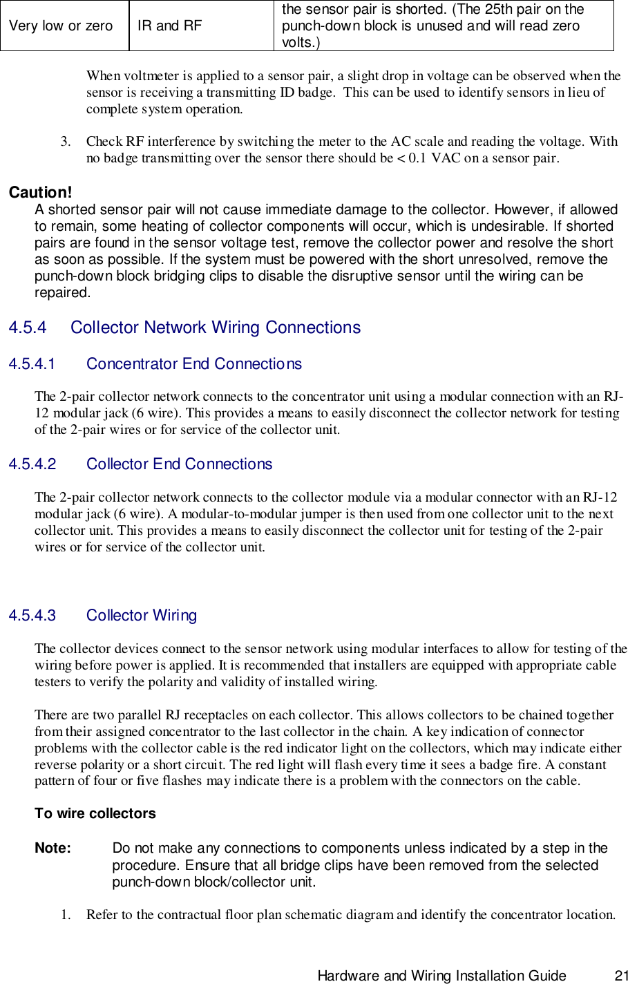                                                                              Hardware and Wiring Installation Guide 21Very low or zero IR and RF the sensor pair is shorted. (The 25th pair on thepunch-down block is unused and will read zerovolts.)When voltmeter is applied to a sensor pair, a slight drop in voltage can be observed when thesensor is receiving a transmitting ID badge.  This can be used to identify sensors in lieu ofcomplete system operation.3. Check RF interference by switching the meter to the AC scale and reading the voltage. Withno badge transmitting over the sensor there should be &lt; 0.1 VAC on a sensor pair.Caution!A shorted sensor pair will not cause immediate damage to the collector. However, if allowedto remain, some heating of collector components will occur, which is undesirable. If shortedpairs are found in the sensor voltage test, remove the collector power and resolve the shortas soon as possible. If the system must be powered with the short unresolved, remove thepunch-down block bridging clips to disable the disruptive sensor until the wiring can berepaired.4.5.4    Collector Network Wiring Connections4.5.4.1  Concentrator End ConnectionsThe 2-pair collector network connects to the concentrator unit using a modular connection with an RJ-12 modular jack (6 wire). This provides a means to easily disconnect the collector network for testingof the 2-pair wires or for service of the collector unit.4.5.4.2  Collector End ConnectionsThe 2-pair collector network connects to the collector module via a modular connector with an RJ-12modular jack (6 wire). A modular-to-modular jumper is then used from one collector unit to the nextcollector unit. This provides a means to easily disconnect the collector unit for testing of the 2-pairwires or for service of the collector unit.4.5.4.3 Collector WiringThe collector devices connect to the sensor network using modular interfaces to allow for testing of thewiring before power is applied. It is recommended that installers are equipped with appropriate cabletesters to verify the polarity and validity of installed wiring.There are two parallel RJ receptacles on each collector. This allows collectors to be chained togetherfrom their assigned concentrator to the last collector in the chain. A key indication of connectorproblems with the collector cable is the red indicator light on the collectors, which may indicate eitherreverse polarity or a short circuit. The red light will flash every time it sees a badge fire. A constantpattern of four or five flashes may indicate there is a problem with the connectors on the cable.To wire collectorsNote: Do not make any connections to components unless indicated by a step in theprocedure. Ensure that all bridge clips have been removed from the selectedpunch-down block/collector unit.1. Refer to the contractual floor plan schematic diagram and identify the concentrator location.