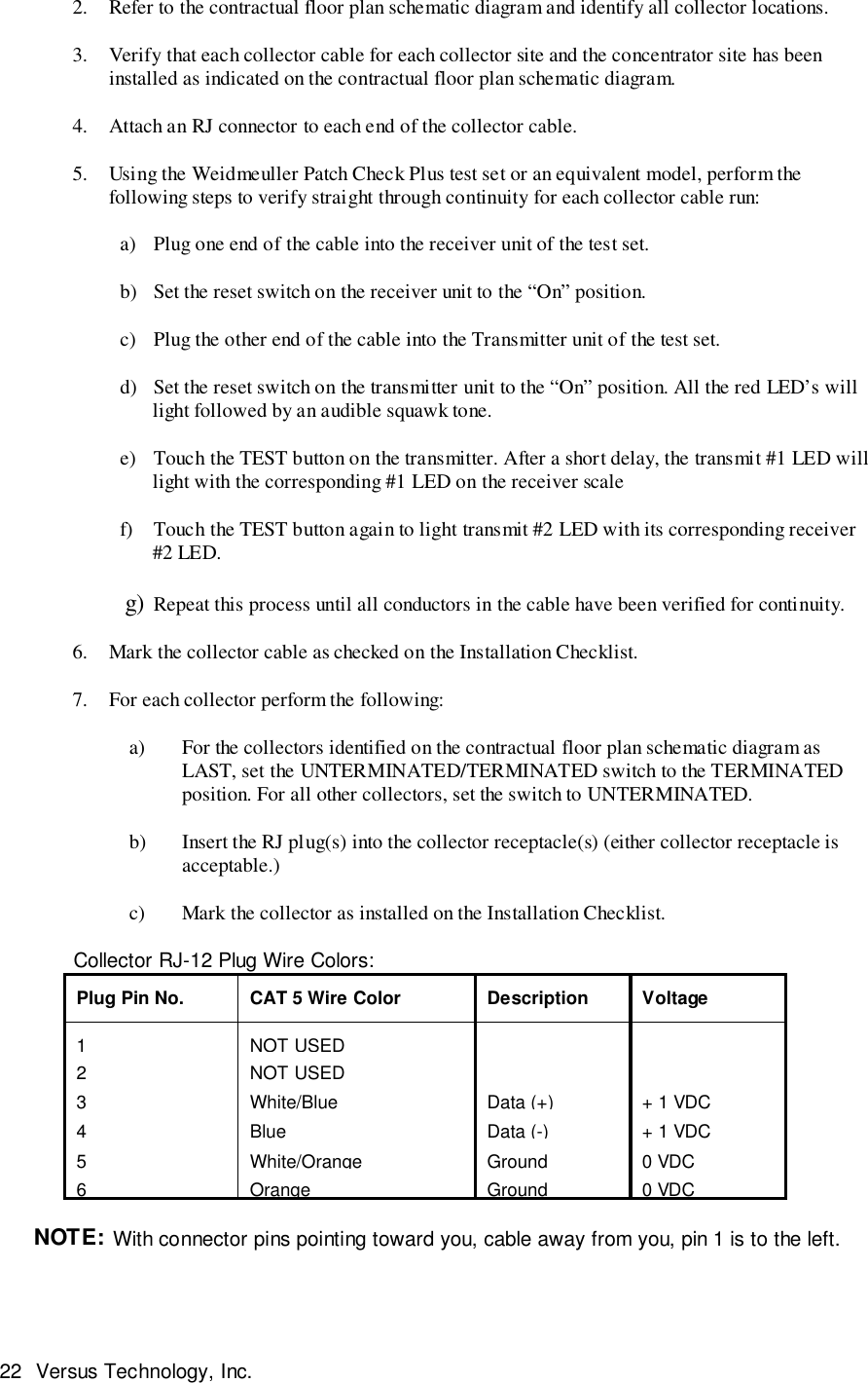 22 Versus Technology, Inc.2. Refer to the contractual floor plan schematic diagram and identify all collector locations.3. Verify that each collector cable for each collector site and the concentrator site has beeninstalled as indicated on the contractual floor plan schematic diagram.4. Attach an RJ connector to each end of the collector cable.5. Using the Weidmeuller Patch Check Plus test set or an equivalent model, perform thefollowing steps to verify straight through continuity for each collector cable run:     a) Plug one end of the cable into the receiver unit of the test set.     b) Set the reset switch on the receiver unit to the “On” position.     c) Plug the other end of the cable into the Transmitter unit of the test set.     d) Set the reset switch on the transmitter unit to the “On” position. All the red LED’s willlight followed by an audible squawk tone.     e) Touch the TEST button on the transmitter. After a short delay, the transmit #1 LED willlight with the corresponding #1 LED on the receiver scale     f) Touch the TEST button again to light transmit #2 LED with its corresponding receiver#2 LED.     g) Repeat this process until all conductors in the cable have been verified for continuity.6. Mark the collector cable as checked on the Installation Checklist.7. For each collector perform the following:    a) For the collectors identified on the contractual floor plan schematic diagram asLAST, set the UNTERMINATED/TERMINATED switch to the TERMINATEDposition. For all other collectors, set the switch to UNTERMINATED.    b) Insert the RJ plug(s) into the collector receptacle(s) (either collector receptacle isacceptable.)    c) Mark the collector as installed on the Installation Checklist.             Collector RJ-12 Plug Wire Colors:Plug Pin No. CAT 5 Wire Color Description Voltage1NOT USED2NOT USED3White/BlueData (+)+ 1 VDC4BlueData (-)+ 1 VDC5White/OrangeGround0 VDC6Orange Ground 0 VDCNOTE: With connector pins pointing toward you, cable away from you, pin 1 is to the left.