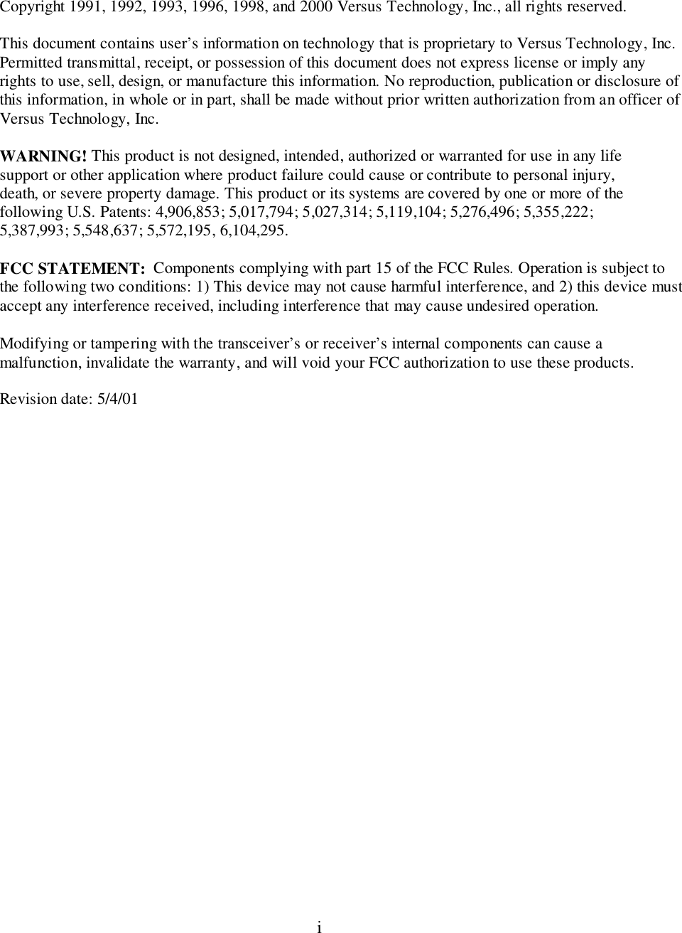 iCopyright 1991, 1992, 1993, 1996, 1998, and 2000 Versus Technology, Inc., all rights reserved.This document contains user’s information on technology that is proprietary to Versus Technology, Inc.Permitted transmittal, receipt, or possession of this document does not express license or imply anyrights to use, sell, design, or manufacture this information. No reproduction, publication or disclosure ofthis information, in whole or in part, shall be made without prior written authorization from an officer ofVersus Technology, Inc.WARNING! This product is not designed, intended, authorized or warranted for use in any lifesupport or other application where product failure could cause or contribute to personal injury,death, or severe property damage. This product or its systems are covered by one or more of thefollowing U.S. Patents: 4,906,853; 5,017,794; 5,027,314; 5,119,104; 5,276,496; 5,355,222;5,387,993; 5,548,637; 5,572,195, 6,104,295.FCC STATEMENT:  Components complying with part 15 of the FCC Rules. Operation is subject tothe following two conditions: 1) This device may not cause harmful interference, and 2) this device mustaccept any interference received, including interference that may cause undesired operation.Modifying or tampering with the transceiver’s or receiver’s internal components can cause amalfunction, invalidate the warranty, and will void your FCC authorization to use these products.Revision date: 5/4/01