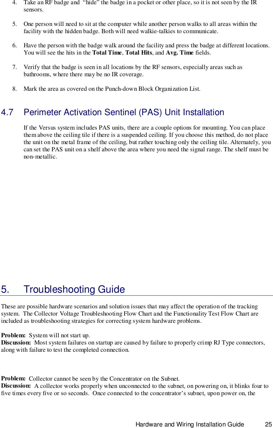                                                                              Hardware and Wiring Installation Guide 254. Take an RF badge and  “hide” the badge in a pocket or other place, so it is not seen by the IRsensors.5. One person will need to sit at the computer while another person walks to all areas within thefacility with the hidden badge. Both will need walkie-talkies to communicate.6. Have the person with the badge walk around the facility and press the badge at different locations.You will see the hits in the Total Time, Total Hits, and Avg. Time fields.7. Verify that the badge is seen in all locations by the RF sensors, especially areas such asbathrooms, where there may be no IR coverage.8. Mark the area as covered on the Punch-down Block Organization List.4.7  Perimeter Activation Sentinel (PAS) Unit InstallationIf the Versus system includes PAS units, there are a couple options for mounting. You can placethem above the ceiling tile if there is a suspended ceiling. If you choose this method, do not placethe unit on the metal frame of the ceiling, but rather touching only the ceiling tile. Alternately, youcan set the PAS unit on a shelf above the area where you need the signal range. The shelf must benon-metallic.5. Troubleshooting GuideThese are possible hardware scenarios and solution issues that may affect the operation of the trackingsystem.  The Collector Voltage Troubleshooting Flow Chart and the Functionality Test Flow Chart areincluded as troubleshooting strategies for correcting system hardware problems.Problem:  System will not start up.Discussion:  Most system failures on startup are caused by failure to properly crimp RJ Type connectors,along with failure to test the completed connection.Problem:  Collector cannot be seen by the Concentrator on the Subnet.Discussion:  A collector works properly when unconnected to the subnet, on powering on, it blinks four tofive times every five or so seconds.  Once connected to the concentrator’s subnet, upon power on, the