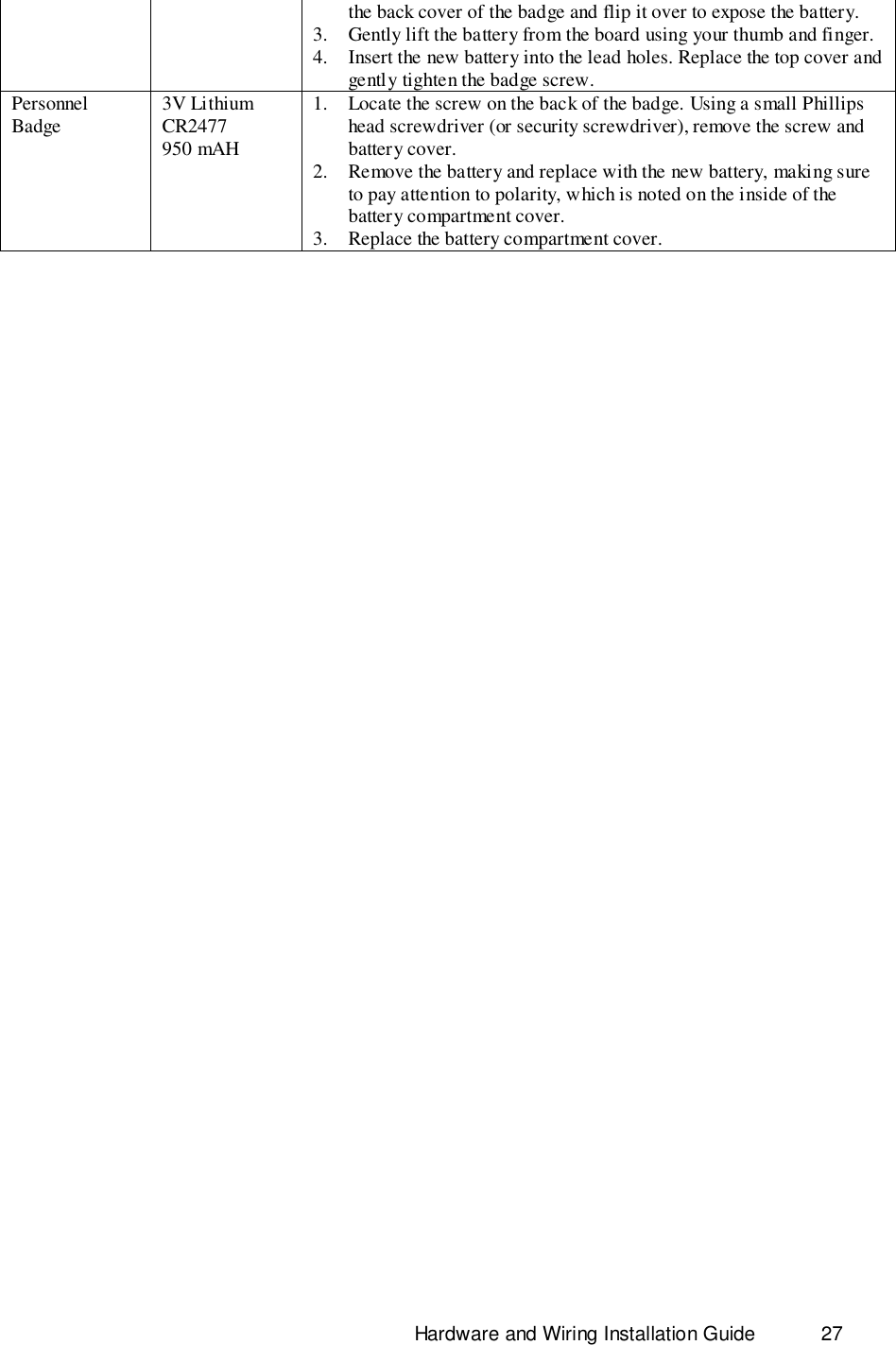                                                                              Hardware and Wiring Installation Guide 27the back cover of the badge and flip it over to expose the battery.3. Gently lift the battery from the board using your thumb and finger.4. Insert the new battery into the lead holes. Replace the top cover andgently tighten the badge screw.PersonnelBadge 3V LithiumCR2477950 mAH1. Locate the screw on the back of the badge. Using a small Phillipshead screwdriver (or security screwdriver), remove the screw andbattery cover.2. Remove the battery and replace with the new battery, making sureto pay attention to polarity, which is noted on the inside of thebattery compartment cover.3. Replace the battery compartment cover.