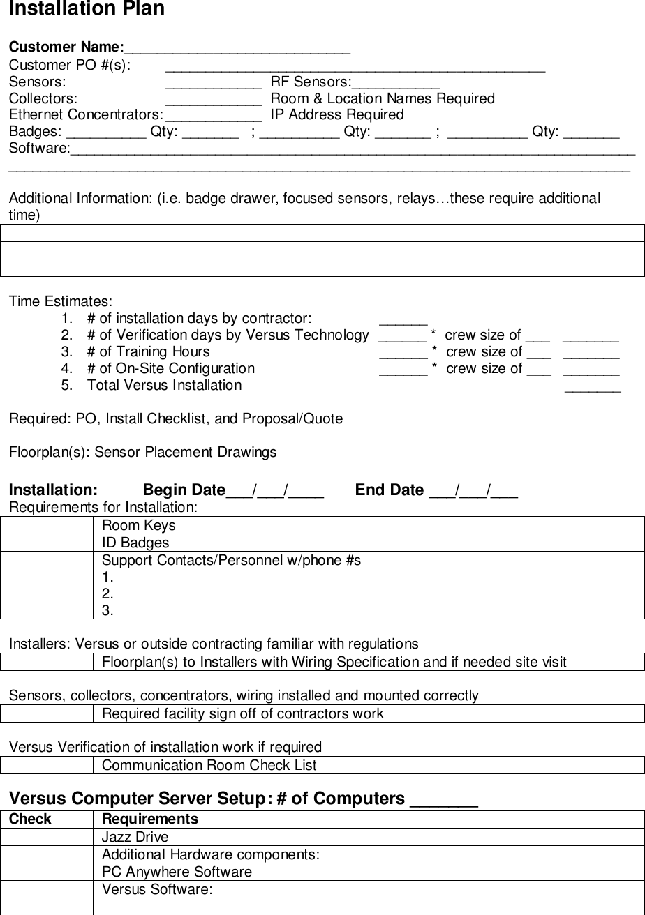 Installation PlanCustomer Name:____________________________Customer PO #(s):  _______________________________________________Sensors: ____________  RF Sensors:___________Collectors: ____________  Room &amp; Location Names RequiredEthernet Concentrators: ____________  IP Address RequiredBadges: __________ Qty: _______   ; __________ Qty: _______ ;  __________ Qty: _______Software:___________________________________________________________________________________________________________________________________________________Additional Information: (i.e. badge drawer, focused sensors, relays…these require additionaltime)Time Estimates:1.  # of installation days by contractor:  ______2.  # of Verification days by Versus Technology  ______ *  crew size of ___   _______3.  # of Training Hours  ______ *  crew size of ___   _______4.  # of On-Site Configuration  ______ *  crew size of ___   _______5.  Total Versus Installation         _______Required: PO, Install Checklist, and Proposal/QuoteFloorplan(s): Sensor Placement DrawingsInstallation:          Begin Date___/___/____       End Date ___/___/___Requirements for Installation:Room KeysID BadgesSupport Contacts/Personnel w/phone #s1.2.3.Installers: Versus or outside contracting familiar with regulationsFloorplan(s) to Installers with Wiring Specification and if needed site visitSensors, collectors, concentrators, wiring installed and mounted correctlyRequired facility sign off of contractors workVersus Verification of installation work if requiredCommunication Room Check ListVersus Computer Server Setup: # of Computers _______Check RequirementsJazz DriveAdditional Hardware components:PC Anywhere SoftwareVersus Software: