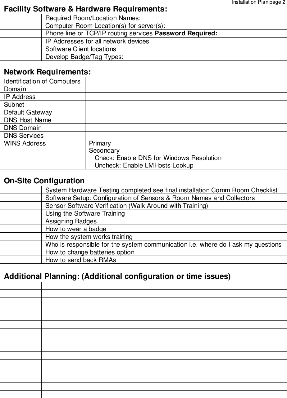 Facility Software &amp; Hardware Requirements:Required Room/Location Names:Computer Room Location(s) for server(s):Phone line or TCP/IP routing services Password Required:IP Addresses for all network devicesSoftware Client locationsDevelop Badge/Tag Types:Network Requirements:Identification of ComputersDomainIP AddressSubnetDefault GatewayDNS Host NameDNS DomainDNS ServicesWINS Address PrimarySecondary   Check: Enable DNS for Windows Resolution   Uncheck: Enable LMHosts LookupOn-Site ConfigurationSystem Hardware Testing completed see final installation Comm Room ChecklistSoftware Setup: Configuration of Sensors &amp; Room Names and CollectorsSensor Software Verification (Walk Around with Training)Using the Software TrainingAssigning BadgesHow to wear a badgeHow the system works trainingWho is responsible for the system communication i.e. where do I ask my questionsHow to change batteries optionHow to send back RMAsAdditional Planning: (Additional configuration or time issues)Installation Plan page 2