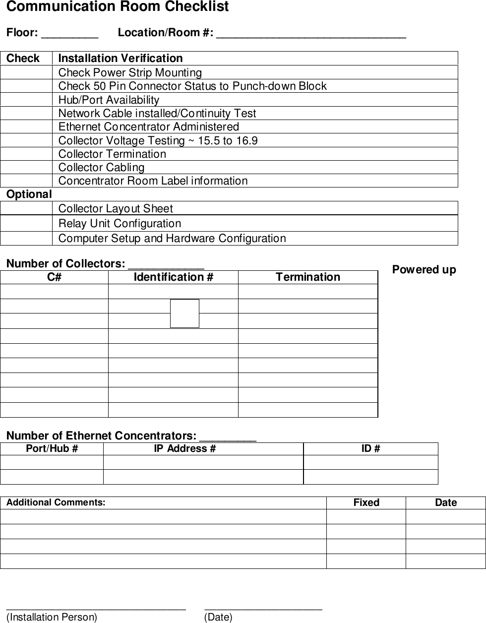 Communication Room ChecklistFloor: _________  Location/Room #: ______________________________Check Installation VerificationCheck Power Strip MountingCheck 50 Pin Connector Status to Punch-down BlockHub/Port AvailabilityNetwork Cable installed/Continuity TestEthernet Concentrator AdministeredCollector Voltage Testing ~ 15.5 to 16.9Collector TerminationCollector CablingConcentrator Room Label informationOptional Collector Layout SheetRelay Unit ConfigurationComputer Setup and Hardware ConfigurationNumber of Collectors: ____________C# Identification # TerminationNumber of Ethernet Concentrators: _________Port/Hub # IP Address # ID #Additional Comments: Fixed Date_____________________________      ___________________(Installation Person)     (Date)Powered up