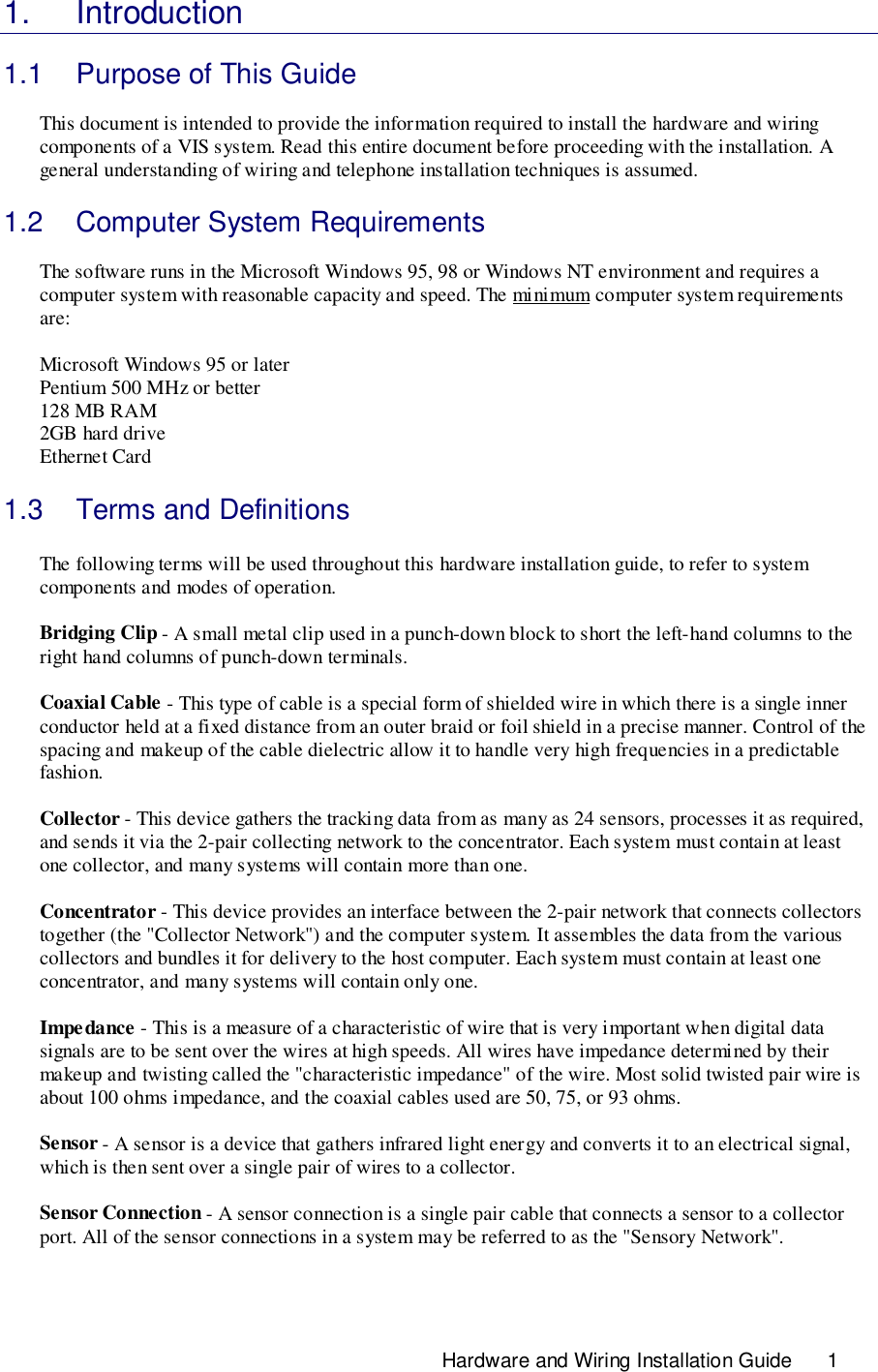 Hardware and Wiring Installation Guide       11. Introduction1.1  Purpose of This GuideThis document is intended to provide the information required to install the hardware and wiringcomponents of a VIS system. Read this entire document before proceeding with the installation. Ageneral understanding of wiring and telephone installation techniques is assumed.1.2  Computer System RequirementsThe software runs in the Microsoft Windows 95, 98 or Windows NT environment and requires acomputer system with reasonable capacity and speed. The minimum computer system requirementsare:Microsoft Windows 95 or laterPentium 500 MHz or better128 MB RAM2GB hard driveEthernet Card1.3  Terms and DefinitionsThe following terms will be used throughout this hardware installation guide, to refer to systemcomponents and modes of operation.Bridging Clip - A small metal clip used in a punch-down block to short the left-hand columns to theright hand columns of punch-down terminals.Coaxial Cable - This type of cable is a special form of shielded wire in which there is a single innerconductor held at a fixed distance from an outer braid or foil shield in a precise manner. Control of thespacing and makeup of the cable dielectric allow it to handle very high frequencies in a predictablefashion.Collector - This device gathers the tracking data from as many as 24 sensors, processes it as required,and sends it via the 2-pair collecting network to the concentrator. Each system must contain at leastone collector, and many systems will contain more than one.Concentrator - This device provides an interface between the 2-pair network that connects collectorstogether (the &quot;Collector Network&quot;) and the computer system. It assembles the data from the variouscollectors and bundles it for delivery to the host computer. Each system must contain at least oneconcentrator, and many systems will contain only one.Impe dance - This is a measure of a characteristic of wire that is very important when digital datasignals are to be sent over the wires at high speeds. All wires have impedance determined by theirmakeup and twisting called the &quot;characteristic impedance&quot; of the wire. Most solid twisted pair wire isabout 100 ohms impedance, and the coaxial cables used are 50, 75, or 93 ohms.Sensor - A sensor is a device that gathers infrared light energy and converts it to an electrical signal,which is then sent over a single pair of wires to a collector.Sensor Connection - A sensor connection is a single pair cable that connects a sensor to a collectorport. All of the sensor connections in a system may be referred to as the &quot;Sensory Network&quot;.