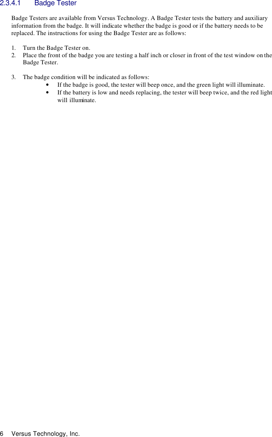  6 Versus Technology, Inc. 2.3.4.1 Badge Tester  Badge Testers are available from Versus Technology. A Badge Tester tests the battery and auxiliary information from the badge. It will indicate whether the badge is good or if the battery needs to be replaced. The instructions for using the Badge Tester are as follows:  1. Turn the Badge Tester on. 2. Place the front of the badge you are testing a half inch or closer in front of the test window on the Badge Tester.   3. The badge condition will be indicated as follows: • If the badge is good, the tester will beep once, and the green light will illuminate.  • If the battery is low and needs replacing, the tester will beep twice, and the red light will illuminate.                                           
