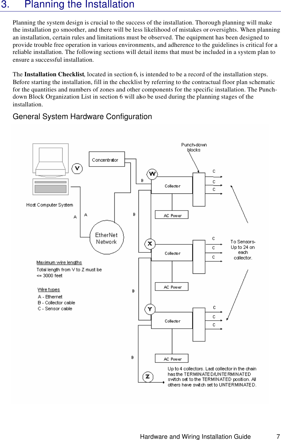                                                                               Hardware and Wiring Installation Guide 7 3. Planning the Installation  Planning the system design is crucial to the success of the installation. Thorough planning will make the installation go smoother, and there will be less likelihood of mistakes or oversights. When planning an installation, certain rules and limitations must be observed. The equipment has been designed to provide trouble free operation in various environments, and adherence to the guidelines is critical for a reliable installation. The following sections will detail items that must be included in a system plan to ensure a successful installation.   The Installation Checklist, located in section 6, is intended to be a record of the installation steps. Before starting the installation, fill in the checklist by referring to the contractual floor plan schematic for the quantities and numbers of zones and other components for the specific installation. The Punch-down Block Organization List in section 6 will also be used during the planning stages of the installation. General System Hardware Configuration   