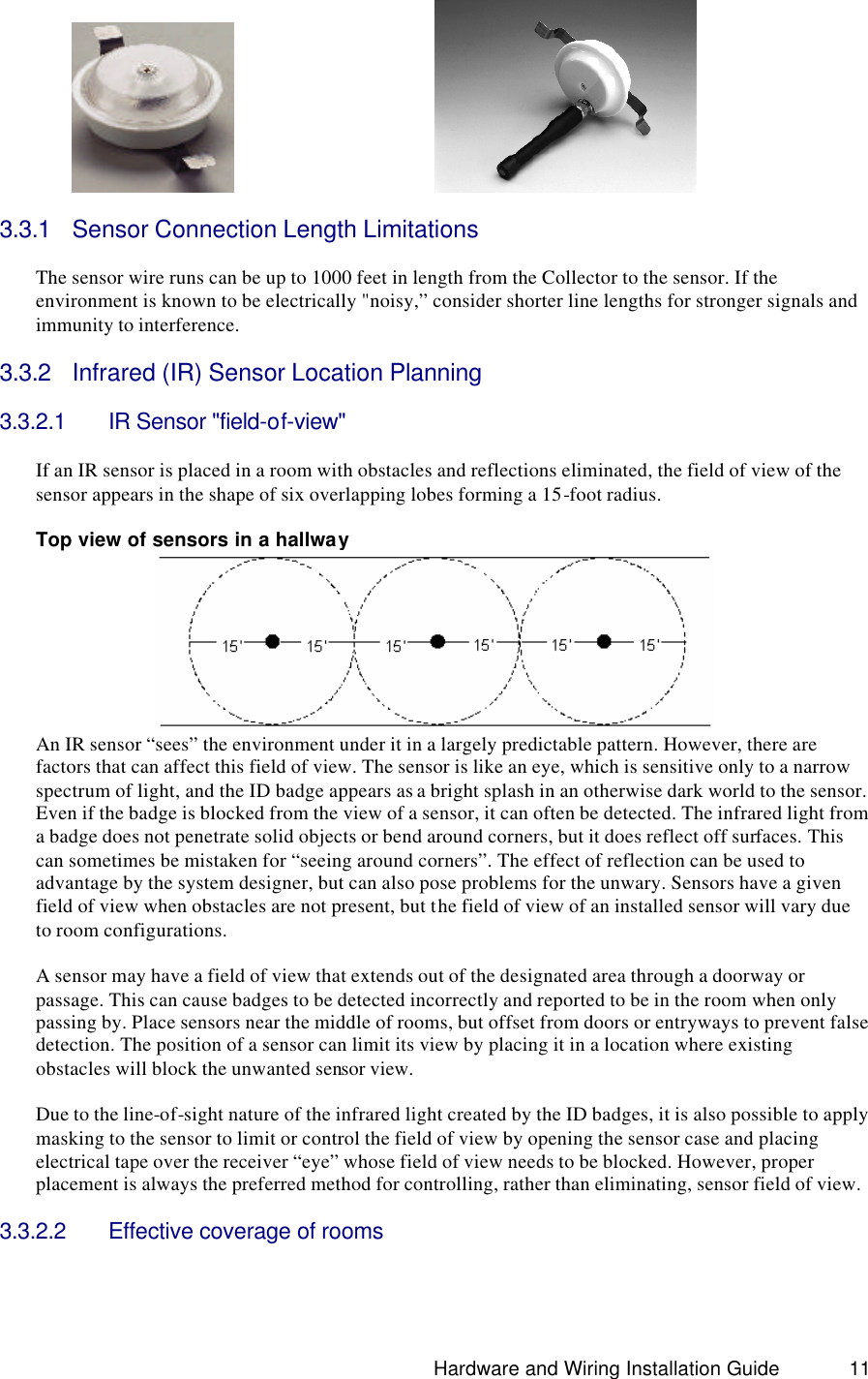                                                                               Hardware and Wiring Installation Guide 11              3.3.1 Sensor Connection Length Limitations  The sensor wire runs can be up to 1000 feet in length from the Collector to the sensor. If the environment is known to be electrically &quot;noisy,” consider shorter line lengths for stronger signals and immunity to interference.  3.3.2 Infrared (IR) Sensor Location Planning  3.3.2.1 IR Sensor &quot;field-of-view&quot;    If an IR sensor is placed in a room with obstacles and reflections eliminated, the field of view of the sensor appears in the shape of six overlapping lobes forming a 15-foot radius.    Top view of sensors in a hallway  An IR sensor “sees” the environment under it in a largely predictable pattern. However, there are factors that can affect this field of view. The sensor is like an eye, which is sensitive only to a narrow spectrum of light, and the ID badge appears as a bright splash in an otherwise dark world to the sensor. Even if the badge is blocked from the view of a sensor, it can often be detected. The infrared light from a badge does not penetrate solid objects or bend around corners, but it does reflect off surfaces. This can sometimes be mistaken for “seeing around corners”. The effect of reflection can be used to advantage by the system designer, but can also pose problems for the unwary. Sensors have a given field of view when obstacles are not present, but the field of view of an installed sensor will vary due to room configurations.  A sensor may have a field of view that extends out of the designated area through a doorway or passage. This can cause badges to be detected incorrectly and reported to be in the room when only passing by. Place sensors near the middle of rooms, but offset from doors or entryways to prevent false detection. The position of a sensor can limit its view by placing it in a location where existing obstacles will block the unwanted sensor view.   Due to the line-of-sight nature of the infrared light created by the ID badges, it is also possible to apply masking to the sensor to limit or control the field of view by opening the sensor case and placing electrical tape over the receiver “eye” whose field of view needs to be blocked. However, proper placement is always the preferred method for controlling, rather than eliminating, sensor field of view.  3.3.2.2 Effective coverage of rooms  