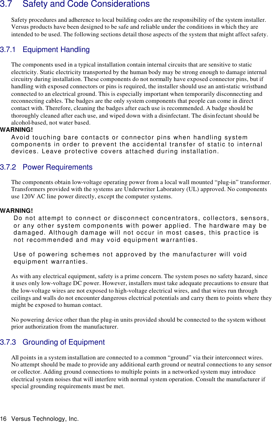  16 Versus Technology, Inc.  3.7 Safety and Code Considerations  Safety procedures and adherence to local building codes are the responsibility of the system installer. Versus products have been designed to be safe and reliable under the conditions in which they are intended to be used. The following sections detail those aspects of the system that might affect safety.    3.7.1 Equipment Handling  The components used in a typical installation contain internal circuits that are sensitive to static electricity. Static electricity transported by the human body may be strong enough to damage internal circuitry during installation. These components do not normally have exposed connector pins, but if handling with exposed connectors or pins is required, the installer should use an anti-static wristband connected to an electrical ground. This is especially important when temporarily disconnecting and reconnecting cables. The badges are the only system components that people can come in direct contact with. Therefore, cleaning the badges after each use is recommended. A badge should be thoroughly cleaned after each use, and wiped down with a disinfectant. The disinfectant should be alcohol-based, not water based.   WARNING! Avoid touching bare contacts or connector pins when handling system components in order to prevent the accidental transfer of static to internal devices. Leave protective covers attached during installation.  3.7.2 Power Requirements  The components obtain low-voltage operating power from a local wall mounted “plug-in” transformer. Transformers provided with the systems are Underwriter Laboratory (UL) approved. No components use 120V AC line power directly, except the computer systems.   WARNING! Do not attempt to connect or disconnect concentrators, collectors, sensors, or any other system components with power applied. The hardware may be damaged. Although damage will not occur in most cases, this practice is not recommended and may void equipment warranties.    Use of powering schemes not approved by the manufacturer will void equipment warranties.  As with any electrical equipment, safety is a prime concern. The system poses no safety hazard, since it uses only low-voltage DC power. However, installers must take adequate precautions to ensure that the low-voltage wires are not exposed to high-voltage electrical wires, and that wires run through ceilings and walls do not encounter dangerous electrical potentials and carry them to points where they might be exposed to human contact.   No powering device other than the plug-in units provided should be connected to the system without prior authorization from the manufacturer.   3.7.3 Grounding of Equipment  All points in a system installation are connected to a common “ground” via their interconnect wires. No attempt should be made to provide any additional earth ground or neutral connections to any sensor or collector. Adding ground connections to multiple points in a networked system may introduce electrical system noises that will interfere with normal system operation. Consult the manufacturer if special grounding requirements must be met.  