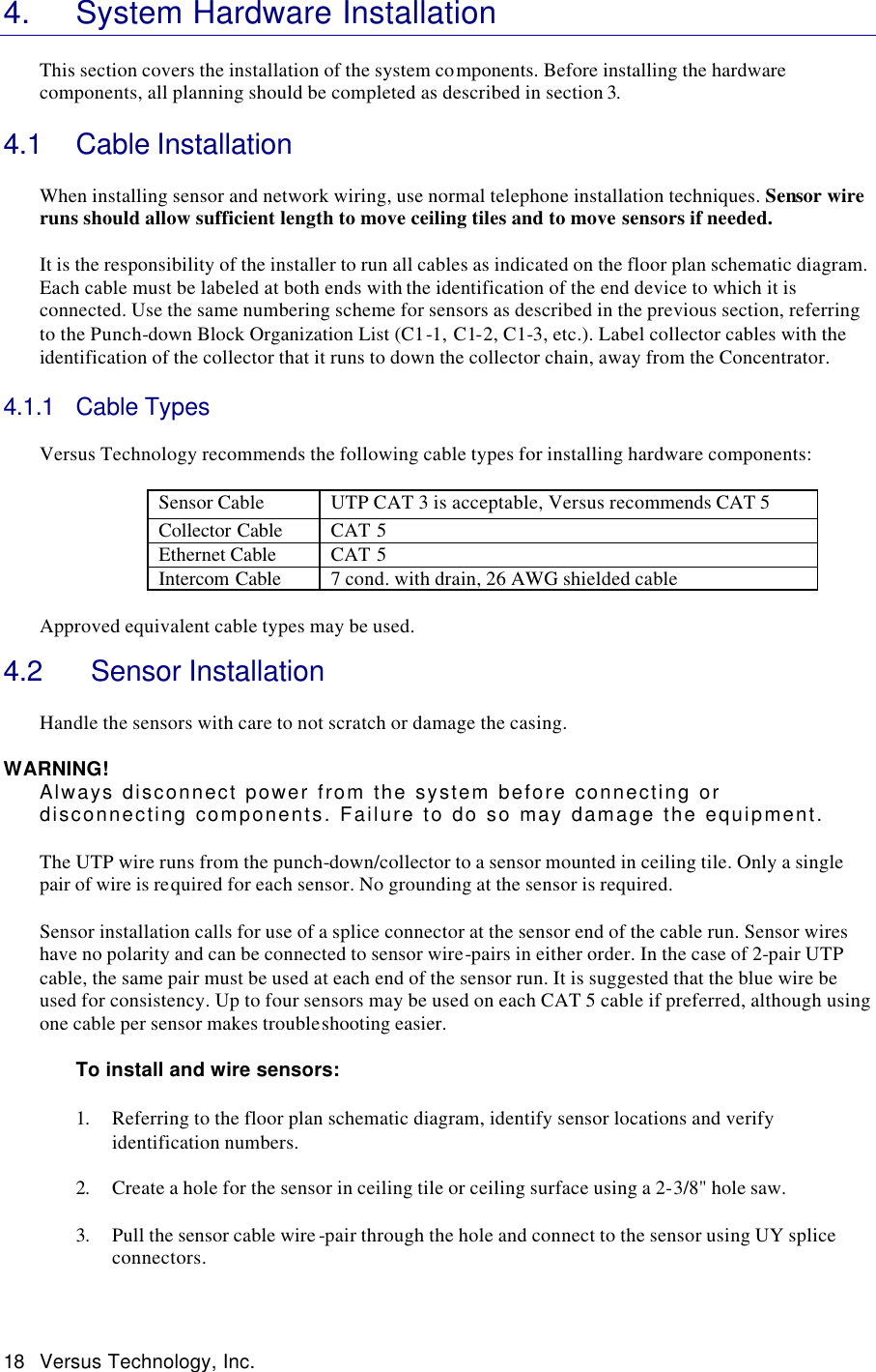  18 Versus Technology, Inc. 4. System Hardware Installation  This section covers the installation of the system components. Before installing the hardware components, all planning should be completed as described in section 3.  4.1 Cable Installation   When installing sensor and network wiring, use normal telephone installation techniques. Sensor wire runs should allow sufficient length to move ceiling tiles and to move sensors if needed.    It is the responsibility of the installer to run all cables as indicated on the floor plan schematic diagram. Each cable must be labeled at both ends with the identification of the end device to which it is connected. Use the same numbering scheme for sensors as described in the previous section, referring to the Punch-down Block Organization List (C1-1, C1-2, C1-3, etc.). Label collector cables with the identification of the collector that it runs to down the collector chain, away from the Concentrator.  4.1.1 Cable Types   Versus Technology recommends the following cable types for installing hardware components:  Sensor Cable  UTP CAT 3 is acceptable, Versus recommends CAT 5 Collector Cable CAT 5 Ethernet Cable CAT 5 Intercom Cable 7 cond. with drain, 26 AWG shielded cable  Approved equivalent cable types may be used.   4.2   Sensor Installation  Handle the sensors with care to not scratch or damage the casing.  WARNING! Always disconnect power from the system before connecting or disconnecting components. Failure to do so may damage the equipment.  The UTP wire runs from the punch-down/collector to a sensor mounted in ceiling tile. Only a single pair of wire is required for each sensor. No grounding at the sensor is required.   Sensor installation calls for use of a splice connector at the sensor end of the cable run. Sensor wires have no polarity and can be connected to sensor wire-pairs in either order. In the case of 2-pair UTP cable, the same pair must be used at each end of the sensor run. It is suggested that the blue wire be used for consistency. Up to four sensors may be used on each CAT 5 cable if preferred, although using one cable per sensor makes troubleshooting easier.    To install and wire sensors:  1. Referring to the floor plan schematic diagram, identify sensor locations and verify identification numbers.  2. Create a hole for the sensor in ceiling tile or ceiling surface using a 2-3/8&quot; hole saw.  3. Pull the sensor cable wire -pair through the hole and connect to the sensor using UY splice connectors.  