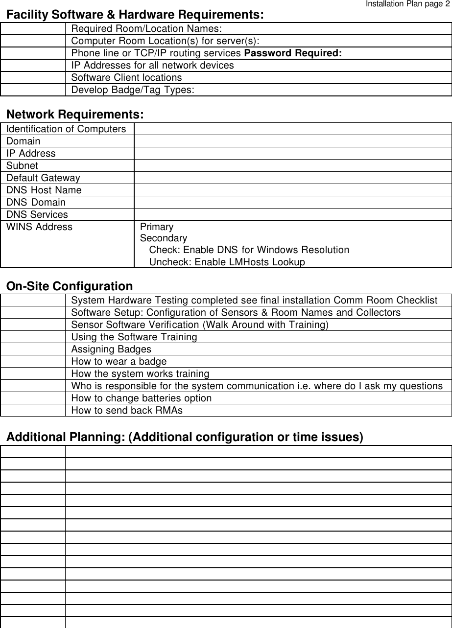   Facility Software &amp; Hardware Requirements:  Required Room/Location Names:  Computer Room Location(s) for server(s):   Phone line or TCP/IP routing services Password Required:  IP Addresses for all network devices  Software Client locations  Develop Badge/Tag Types:  Network Requirements:   Identification of Computers   Domain   IP Address   Subnet    Default Gateway   DNS Host Name   DNS Domain   DNS Services   WINS Address Primary Secondary    Check: Enable DNS for Windows Resolution    Uncheck: Enable LMHosts Lookup  On-Site Configuration  System Hardware Testing completed see final installation Comm Room Checklist   Software Setup: Configuration of Sensors &amp; Room Names and Collectors  Sensor Software Verification (Walk Around with Training)  Using the Software Training  Assigning Badges  How to wear a badge  How the system works training  Who is responsible for the system communication i.e. where do I ask my questions  How to change batteries option  How to send back RMAs  Additional Planning: (Additional configuration or time issues)                                               Installation Plan page 2 