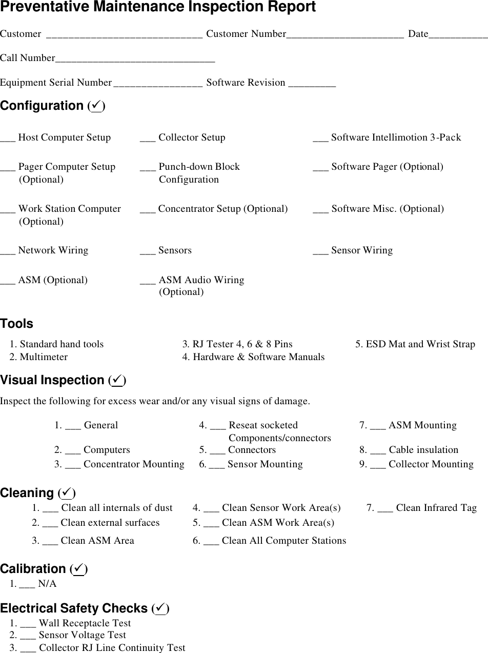   Preventative Maintenance Inspection Report    Customer ____________________________ Customer Number______________________ Date___________  Call Number______________________________  Equipment Serial Number ________________ Software Revision _________ Configuration (ü) ___ Host Computer Setup ___ Collector Setup ___ Software Intellimotion 3-Pack ___ Pager Computer Setup  (Optional) ___ Punch-down Block  Configuration ___ Software Pager (Optional) ___ Work Station Computer         (Optional) ___ Concentrator Setup (Optional) ___ Software Misc. (Optional) ___ Network Wiring ___ Sensors ___ Sensor Wiring ___ ASM (Optional) ___ ASM Audio Wiring   (Optional)     Tools  1. Standard hand tools 3. RJ Tester 4, 6 &amp; 8 Pins 5. ESD Mat and Wrist Strap  2. Multimeter 4. Hardware &amp; Software Manuals  Visual Inspection (ü) Inspect the following for excess wear and/or any visual signs of damage.  1. ___ General 4. ___ Reseat socketed       Components/connectors  7. ___ ASM Mounting 2. ___ Computers 5. ___ Connectors  8. ___ Cable insulation 3. ___ Concentrator Mounting 6. ___ Sensor Mounting 9. ___ Collector Mounting  Cleaning (ü) 1. ___ Clean all internals of dust 4. ___ Clean Sensor Work Area(s) 7. ___ Clean Infrared Tag 2. ___ Clean external surfaces 5. ___ Clean ASM Work Area(s)   3. ___ Clean ASM Area 6. ___ Clean All Computer Stations      Calibration (ü) 1. ___ N/A     Electrical Safety Checks (ü)  1. ___ Wall Receptacle Test      2. ___ Sensor Voltage Test  3. ___ Collector RJ Line Continuity Test       