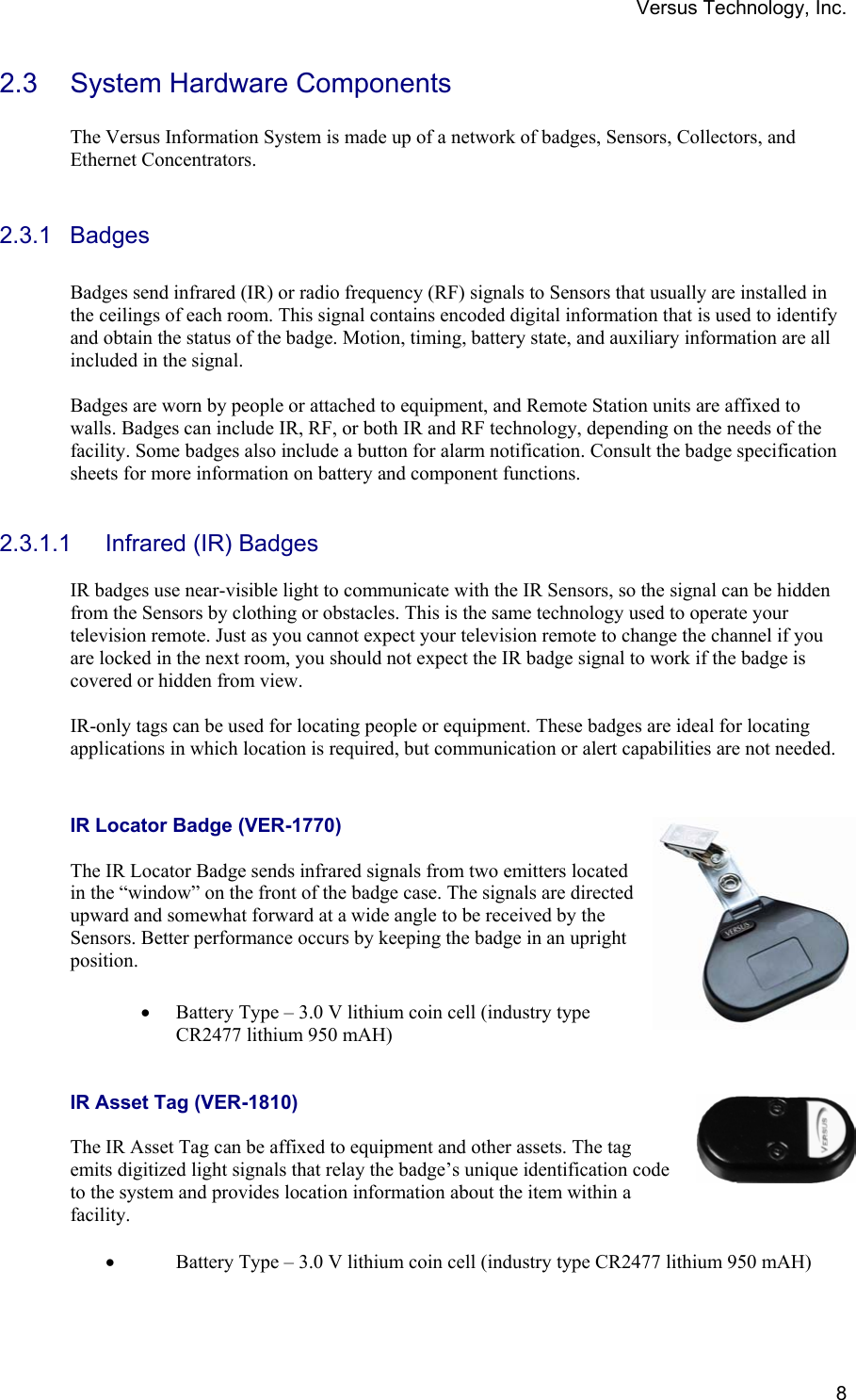 Versus Technology, Inc.  82.3 System Hardware Components  The Versus Information System is made up of a network of badges, Sensors, Collectors, and Ethernet Concentrators.   2.3.1 Badges  Badges send infrared (IR) or radio frequency (RF) signals to Sensors that usually are installed in the ceilings of each room. This signal contains encoded digital information that is used to identify and obtain the status of the badge. Motion, timing, battery state, and auxiliary information are all included in the signal.  Badges are worn by people or attached to equipment, and Remote Station units are affixed to walls. Badges can include IR, RF, or both IR and RF technology, depending on the needs of the facility. Some badges also include a button for alarm notification. Consult the badge specification sheets for more information on battery and component functions.   2.3.1.1 Infrared (IR) Badges  IR badges use near-visible light to communicate with the IR Sensors, so the signal can be hidden from the Sensors by clothing or obstacles. This is the same technology used to operate your television remote. Just as you cannot expect your television remote to change the channel if you are locked in the next room, you should not expect the IR badge signal to work if the badge is covered or hidden from view.  IR-only tags can be used for locating people or equipment. These badges are ideal for locating applications in which location is required, but communication or alert capabilities are not needed.   IR Locator Badge (VER-1770)    The IR Locator Badge sends infrared signals from two emitters located in the “window” on the front of the badge case. The signals are directed upward and somewhat forward at a wide angle to be received by the Sensors. Better performance occurs by keeping the badge in an upright position.  • Battery Type – 3.0 V lithium coin cell (industry type CR2477 lithium 950 mAH)   IR Asset Tag (VER-1810)  The IR Asset Tag can be affixed to equipment and other assets. The tag emits digitized light signals that relay the badge’s unique identification code to the system and provides location information about the item within a facility.   • Battery Type – 3.0 V lithium coin cell (industry type CR2477 lithium 950 mAH)  