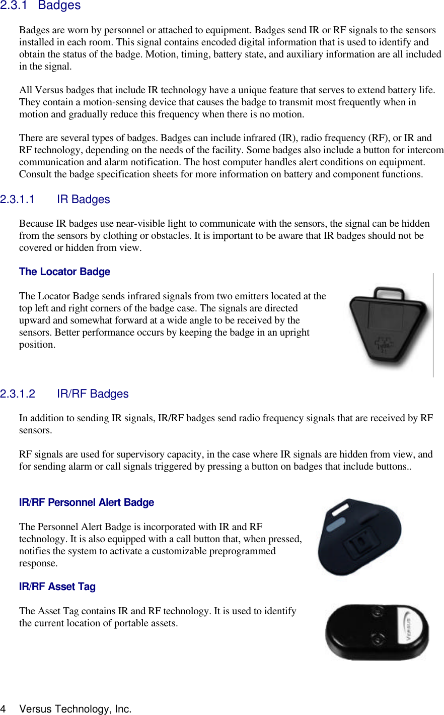  4 Versus Technology, Inc. 2.3.1 Badges  Badges are worn by personnel or attached to equipment. Badges send IR or RF signals to the sensors installed in each room. This signal contains encoded digital information that is used to identify and obtain the status of the badge. Motion, timing, battery state, and auxiliary information are all included in the signal.  All Versus badges that include IR technology have a unique feature that serves to extend battery life. They contain a motion-sensing device that causes the badge to transmit most frequently when in motion and gradually reduce this frequency when there is no motion.   There are several types of badges. Badges can include infrared (IR), radio frequency (RF), or IR and RF technology, depending on the needs of the facility. Some badges also include a button for intercom communication and alarm notification. The host computer handles alert conditions on equipment. Consult the badge specification sheets for more information on battery and component functions.  2.3.1.1 IR Badges   Because IR badges use near-visible light to communicate with the sensors, the signal can be hidden from the sensors by clothing or obstacles. It is important to be aware that IR badges should not be covered or hidden from view.  The Locator Badge  The Locator Badge sends infrared signals from two emitters located at the top left and right corners of the badge case. The signals are directed upward and somewhat forward at a wide angle to be received by the sensors. Better performance occurs by keeping the badge in an upright position.    2.3.1.2 IR/RF Badges  In addition to sending IR signals, IR/RF badges send radio frequency signals that are received by RF sensors.   RF signals are used for supervisory capacity, in the case where IR signals are hidden from view, and for sending alarm or call signals triggered by pressing a button on badges that include buttons..    IR/RF Personnel Alert Badge  The Personnel Alert Badge is incorporated with IR and RF technology. It is also equipped with a call button that, when pressed, notifies the system to activate a customizable preprogrammed response.    IR/RF Asset Tag  The Asset Tag contains IR and RF technology. It is used to identify the current location of portable assets.     