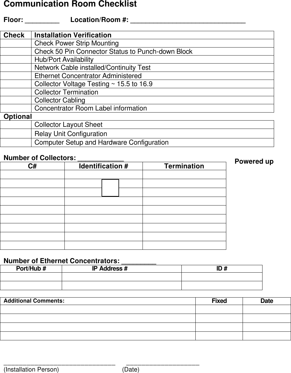   Communication Room Checklist  Floor: _________  Location/Room #: ______________________________  Check Installation Verification  Check Power Strip Mounting  Check 50 Pin Connector Status to Punch-down Block  Hub/Port Availability   Network Cable installed/Continuity Test  Ethernet Concentrator Administered   Collector Voltage Testing ~ 15.5 to 16.9  Collector Termination  Collector Cabling  Concentrator Room Label information Optional   Collector Layout Sheet  Relay Unit Configuration  Computer Setup and Hardware Configuration  Number of Collectors: ____________ C# Identification # Termination                                                Number of Ethernet Concentrators: _________ Port/Hub #   IP Address # ID #            Additional Comments: Fixed Date                       _____________________________      ___________________ (Installation Person)       (Date)  Powered up 