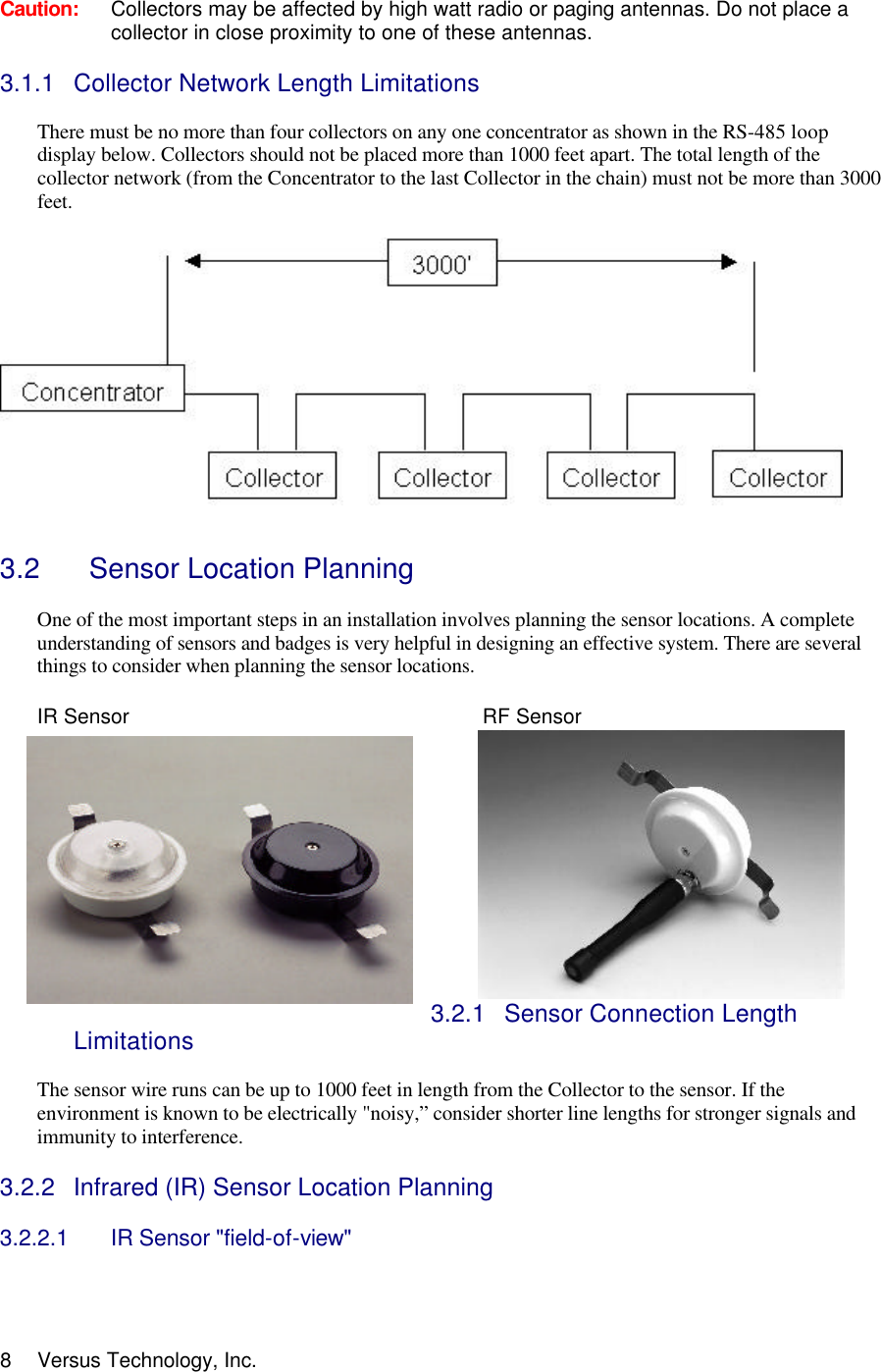  8 Versus Technology, Inc.  Caution: Collectors may be affected by high watt radio or paging antennas. Do not place a collector in close proximity to one of these antennas.   3.1.1 Collector Network Length Limitations  There must be no more than four collectors on any one concentrator as shown in the RS-485 loop display below. Collectors should not be placed more than 1000 feet apart. The total length of the collector network (from the Concentrator to the last Collector in the chain) must not be more than 3000 feet.       3.2   Sensor Location Planning  One of the most important steps in an installation involves planning the sensor locations. A complete understanding of sensors and badges is very helpful in designing an effective system. There are several things to consider when planning the sensor locations.   IR Sensor            RF Sensor   3.2.1 Sensor Connection Length Limitations  The sensor wire runs can be up to 1000 feet in length from the Collector to the sensor. If the environment is known to be electrically &quot;noisy,” consider shorter line lengths for stronger signals and immunity to interference.  3.2.2 Infrared (IR) Sensor Location Planning  3.2.2.1 IR Sensor &quot;field-of-view&quot;   