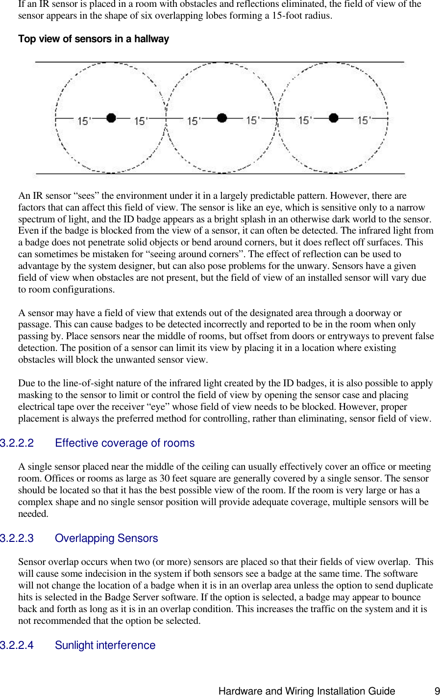                                                                               Hardware and Wiring Installation Guide 9 If an IR sensor is placed in a room with obstacles and reflections eliminated, the field of view of the sensor appears in the shape of six overlapping lobes forming a 15-foot radius.    Top view of sensors in a hallway    An IR sensor “sees” the environment under it in a largely predictable pattern. However, there are factors that can affect this field of view. The sensor is like an eye, which is sensitive only to a narrow spectrum of light, and the ID badge appears as a bright splash in an otherwise dark world to the sensor. Even if the badge is blocked from the view of a sensor, it can often be detected. The infrared light from a badge does not penetrate solid objects or bend around corners, but it does reflect off surfaces. This can sometimes be mistaken for “seeing around corners”. The effect of reflection can be used to advantage by the system designer, but can also pose problems for the unwary. Sensors have a given field of view when obstacles are not present, but the field of view of an installed sensor will vary due to room configurations.  A sensor may have a field of view that extends out of the designated area through a doorway or passage. This can cause badges to be detected incorrectly and reported to be in the room when only passing by. Place sensors near the middle of rooms, but offset from doors or entryways to prevent false detection. The position of a sensor can limit its view by placing it in a location where existing obstacles will block the unwanted sensor view.   Due to the line-of-sight nature of the infrared light created by the ID badges, it is also possible to apply masking to the sensor to limit or control the field of view by opening the sensor case and placing electrical tape over the receiver “eye” whose field of view needs to be blocked. However, proper placement is always the preferred method for controlling, rather than eliminating, sensor field of view.  3.2.2.2 Effective coverage of rooms  A single sensor placed near the middle of the ceiling can usually effectively cover an office or meeting room. Offices or rooms as large as 30 feet square are generally covered by a single sensor. The sensor should be located so that it has the best possible view of the room. If the room is very large or has a complex shape and no single sensor position will provide adequate coverage, multiple sensors will be needed.  3.2.2.3 Overlapping Sensors  Sensor overlap occurs when two (or more) sensors are placed so that their fields of view overlap.  This will cause some indecision in the system if both sensors see a badge at the same time. The software will not change the location of a badge when it is in an overlap area unless the option to send duplicate hits is selected in the Badge Server software. If the option is selected, a badge may appear to bounce back and forth as long as it is in an overlap condition. This increases the traffic on the system and it is not recommended that the option be selected.   3.2.2.4 Sunlight interference 