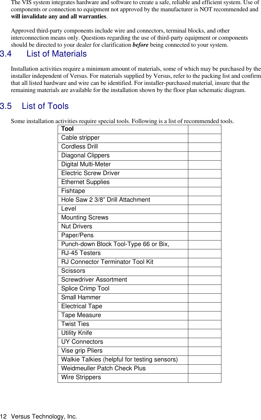  12 Versus Technology, Inc. The VIS system integrates hardware and software to create a safe, reliable and efficient system. Use of components or connection to equipment not approved by the manufacturer is NOT recommended and will invalidate any and all warranties.  Approved third-party components include wire and connectors, terminal blocks, and other interconnection means only. Questions regarding the use of third-party equipment or components should be directed to your dealer for clarification before being connected to your system. 3.4   List of Materials  Installation activities require a minimum amount of materials, some of which may be purchased by the installer independent of Versus. For materials supplied by Versus, refer to the packing list and confirm that all listed hardware and wire can be identified. For installer-purchased material, insure that the remaining materials are available for the installation shown by the floor plan schematic diagram.     3.5 List of Tools   Some installation activities require special tools. Following is a list of recommended tools.  Tool  Cable stripper  Cordless Drill   Diagonal Clippers  Digital Multi-Meter  Electric Screw Driver  Ethernet Supplies  Fishtape  Hole Saw 2 3/8” Drill Attachment  Level  Mounting Screws  Nut Drivers  Paper/Pens  Punch-down Block Tool-Type 66 or Bix, whichever is appropriate  RJ-45 Testers  RJ Connector Terminator Tool Kit  Scissors  Screwdriver Assortment  Splice Crimp Tool  Small Hammer  Electrical Tape  Tape Measure  Twist Ties  Utility Knife  UY Connectors  Vise grip Pliers  Walkie Talkies (helpful for testing sensors)  Weidmeuller Patch Check Plus  Wire Strippers   