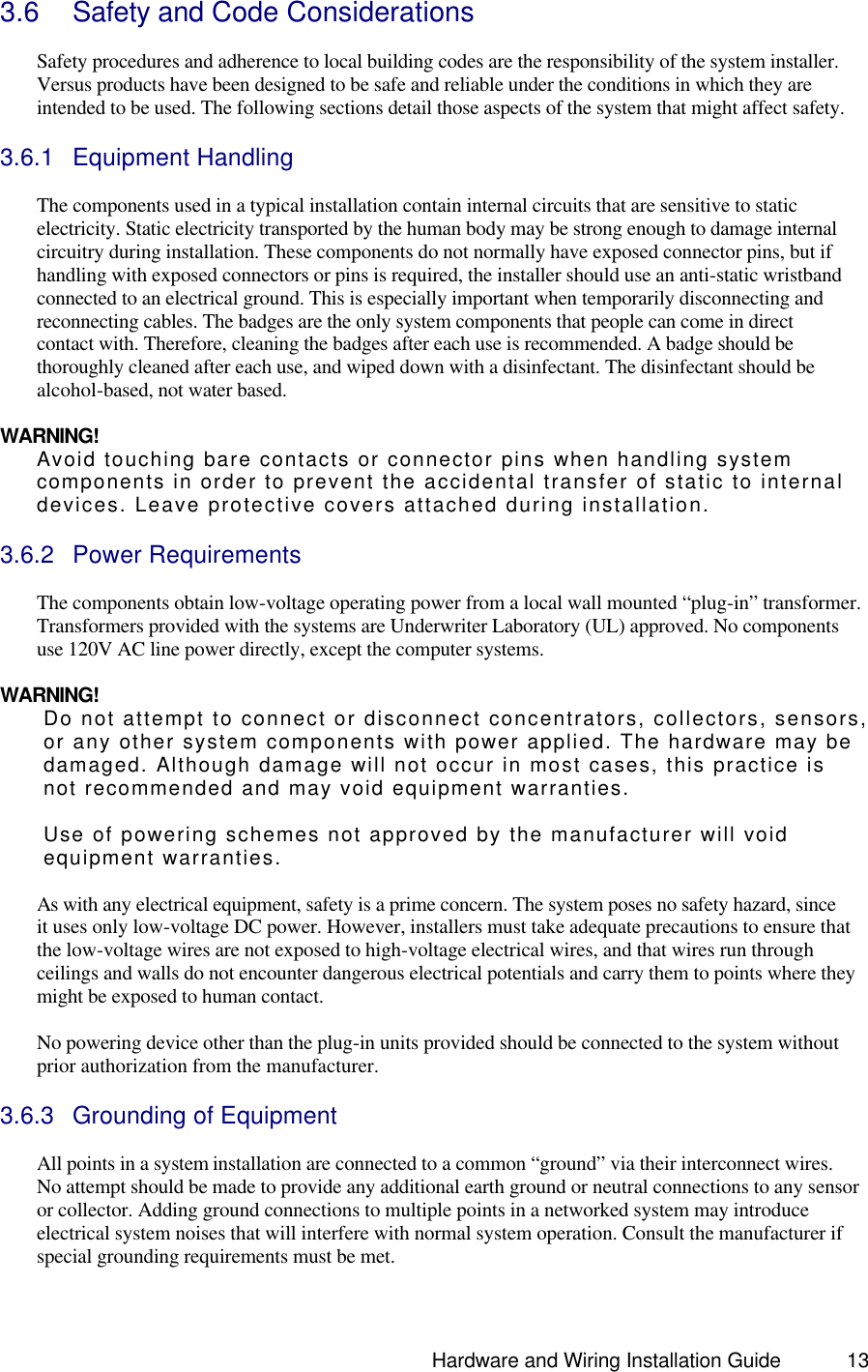                                                                               Hardware and Wiring Installation Guide 13 3.6 Safety and Code Considerations  Safety procedures and adherence to local building codes are the responsibility of the system installer. Versus products have been designed to be safe and reliable under the conditions in which they are intended to be used. The following sections detail those aspects of the system that might affect safety.    3.6.1 Equipment Handling  The components used in a typical installation contain internal circuits that are sensitive to static electricity. Static electricity transported by the human body may be strong enough to damage internal circuitry during installation. These components do not normally have exposed connector pins, but if handling with exposed connectors or pins is required, the installer should use an anti-static wristband connected to an electrical ground. This is especially important when temporarily disconnecting and reconnecting cables. The badges are the only system components that people can come in direct contact with. Therefore, cleaning the badges after each use is recommended. A badge should be thoroughly cleaned after each use, and wiped down with a disinfectant. The disinfectant should be alcohol-based, not water based.    WARNING! Avoid touching bare contacts or connector pins when handling system components in order to prevent the accidental transfer of static to internal devices. Leave protective covers attached during installation.  3.6.2 Power Requirements  The components obtain low-voltage operating power from a local wall mounted “plug-in” transformer. Transformers provided with the systems are Underwriter Laboratory (UL) approved. No components use 120V AC line power directly, except the computer systems.   WARNING! Do not attempt to connect or disconnect concentrators, collectors, sensors, or any other system components with power applied. The hardware may be damaged. Although damage will not occur in most cases, this practice is not recommended and may void equipment warranties.    Use of powering schemes not approved by the manufacturer will void equipment warranties.  As with any electrical equipment, safety is a prime concern. The system poses no safety hazard, since it uses only low-voltage DC power. However, installers must take adequate precautions to ensure that the low-voltage wires are not exposed to high-voltage electrical wires, and that wires run through ceilings and walls do not encounter dangerous electrical potentials and carry them to points where they might be exposed to human contact.   No powering device other than the plug-in units provided should be connected to the system without prior authorization from the manufacturer.   3.6.3 Grounding of Equipment  All points in a system installation are connected to a common “ground” via their interconnect wires. No attempt should be made to provide any additional earth ground or neutral connections to any sensor or collector. Adding ground connections to multiple points in a networked system may introduce electrical system noises that will interfere with normal system operation. Consult the manufacturer if special grounding requirements must be met.  