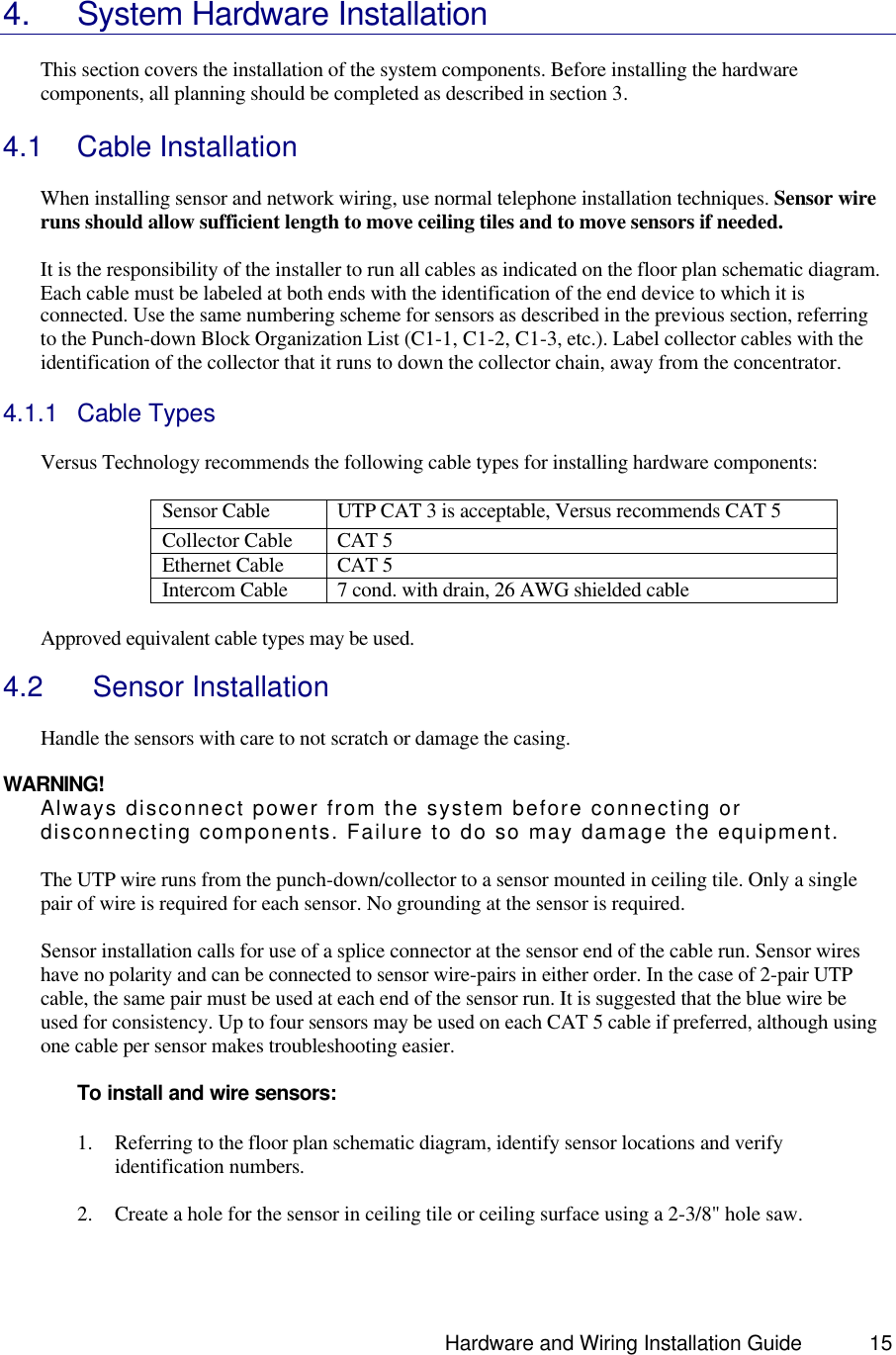                                                                               Hardware and Wiring Installation Guide 15   4. System Hardware Installation  This section covers the installation of the system components. Before installing the hardware components, all planning should be completed as described in section 3.  4.1 Cable Installation   When installing sensor and network wiring, use normal telephone installation techniques. Sensor wire runs should allow sufficient length to move ceiling tiles and to move sensors if needed.    It is the responsibility of the installer to run all cables as indicated on the floor plan schematic diagram. Each cable must be labeled at both ends with the identification of the end device to which it is connected. Use the same numbering scheme for sensors as described in the previous section, referring to the Punch-down Block Organization List (C1-1, C1-2, C1-3, etc.). Label collector cables with the identification of the collector that it runs to down the collector chain, away from the concentrator.  4.1.1 Cable Types   Versus Technology recommends the following cable types for installing hardware components:  Sensor Cable  UTP CAT 3 is acceptable, Versus recommends CAT 5 Collector Cable CAT 5 Ethernet Cable CAT 5 Intercom Cable 7 cond. with drain, 26 AWG shielded cable  Approved equivalent cable types may be used.   4.2   Sensor Installation  Handle the sensors with care to not scratch or damage the casing.  WARNING! Always disconnect power from the system before connecting or disconnecting components. Failure to do so may damage the equipment.  The UTP wire runs from the punch-down/collector to a sensor mounted in ceiling tile. Only a single pair of wire is required for each sensor. No grounding at the sensor is required.   Sensor installation calls for use of a splice connector at the sensor end of the cable run. Sensor wires have no polarity and can be connected to sensor wire-pairs in either order. In the case of 2-pair UTP cable, the same pair must be used at each end of the sensor run. It is suggested that the blue wire be used for consistency. Up to four sensors may be used on each CAT 5 cable if preferred, although using one cable per sensor makes troubleshooting easier.    To install and wire sensors:  1. Referring to the floor plan schematic diagram, identify sensor locations and verify identification numbers.  2. Create a hole for the sensor in ceiling tile or ceiling surface using a 2-3/8&quot; hole saw.  