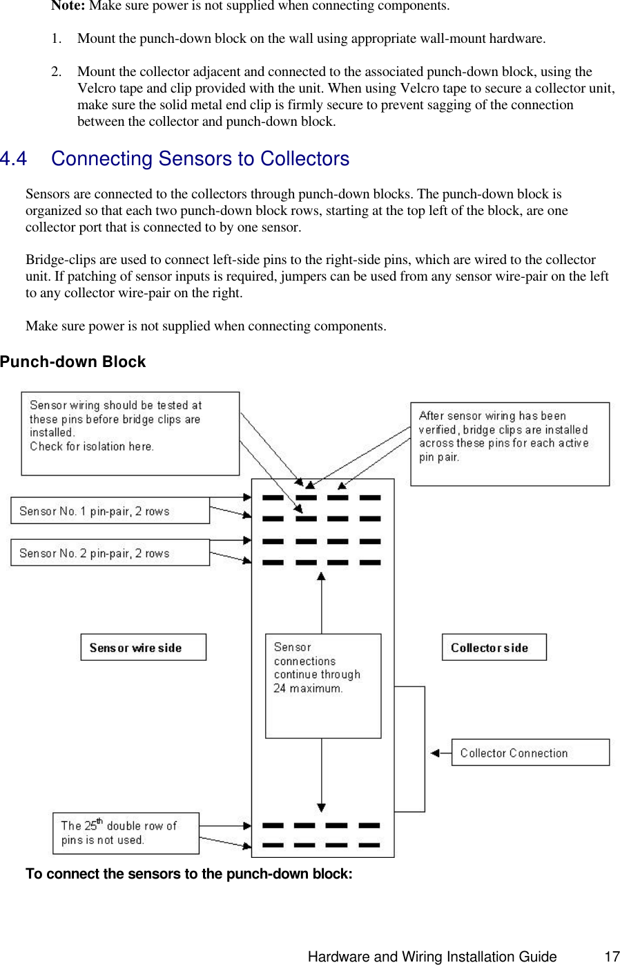                                                                               Hardware and Wiring Installation Guide 17    Note: Make sure power is not supplied when connecting components.  1. Mount the punch-down block on the wall using appropriate wall-mount hardware.   2. Mount the collector adjacent and connected to the associated punch-down block, using the Velcro tape and clip provided with the unit. When using Velcro tape to secure a collector unit, make sure the solid metal end clip is firmly secure to prevent sagging of the connection between the collector and punch-down block.    4.4 Connecting Sensors to Collectors  Sensors are connected to the collectors through punch-down blocks. The punch-down block is organized so that each two punch-down block rows, starting at the top left of the block, are one collector port that is connected to by one sensor.   Bridge-clips are used to connect left-side pins to the right-side pins, which are wired to the collector unit. If patching of sensor inputs is required, jumpers can be used from any sensor wire-pair on the left to any collector wire-pair on the right.  Make sure power is not supplied when connecting components.  Punch-down Block  To connect the sensors to the punch-down block:  