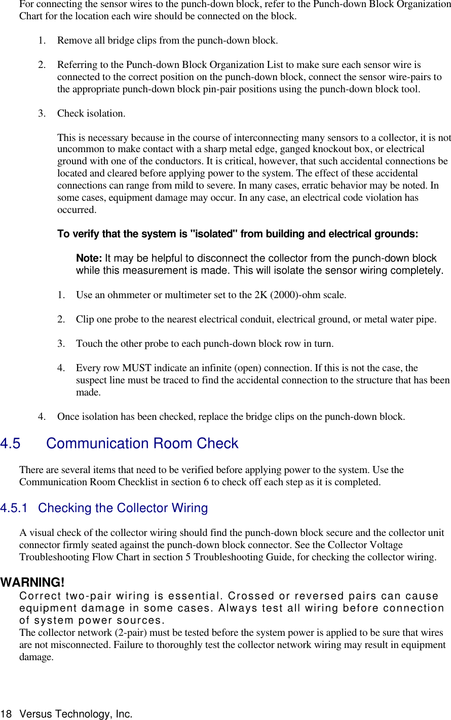  18 Versus Technology, Inc. For connecting the sensor wires to the punch-down block, refer to the Punch-down Block Organization Chart for the location each wire should be connected on the block.   1. Remove all bridge clips from the punch-down block.   2. Referring to the Punch-down Block Organization List to make sure each sensor wire is connected to the correct position on the punch-down block, connect the sensor wire-pairs to the appropriate punch-down block pin-pair positions using the punch-down block tool.   3. Check isolation.   This is necessary because in the course of interconnecting many sensors to a collector, it is not uncommon to make contact with a sharp metal edge, ganged knockout box, or electrical ground with one of the conductors. It is critical, however, that such accidental connections be located and cleared before applying power to the system. The effect of these accidental connections can range from mild to severe. In many cases, erratic behavior may be noted. In some cases, equipment damage may occur. In any case, an electrical code violation has occurred.  To verify that the system is &quot;isolated&quot; from building and electrical grounds:   Note: It may be helpful to disconnect the collector from the punch-down block while this measurement is made. This will isolate the sensor wiring completely.  1. Use an ohmmeter or multimeter set to the 2K (2000)-ohm scale.   2. Clip one probe to the nearest electrical conduit, electrical ground, or metal water pipe.  3. Touch the other probe to each punch-down block row in turn.   4. Every row MUST indicate an infinite (open) connection. If this is not the case, the suspect line must be traced to find the accidental connection to the structure that has been made.   4. Once isolation has been checked, replace the bridge clips on the punch-down block.    4.5   Communication Room Check  There are several items that need to be verified before applying power to the system. Use the Communication Room Checklist in section 6 to check off each step as it is completed.   4.5.1 Checking the Collector Wiring  A visual check of the collector wiring should find the punch-down block secure and the collector unit connector firmly seated against the punch-down block connector. See the Collector Voltage Troubleshooting Flow Chart in section 5 Troubleshooting Guide, for checking the collector wiring.    WARNING! Correct two-pair wiring is essential. Crossed or reversed pairs can cause equipment damage in some cases. Always test all wiring before connection of system power sources. The collector network (2-pair) must be tested before the system power is applied to be sure that wires are not misconnected. Failure to thoroughly test the collector network wiring may result in equipment damage.  