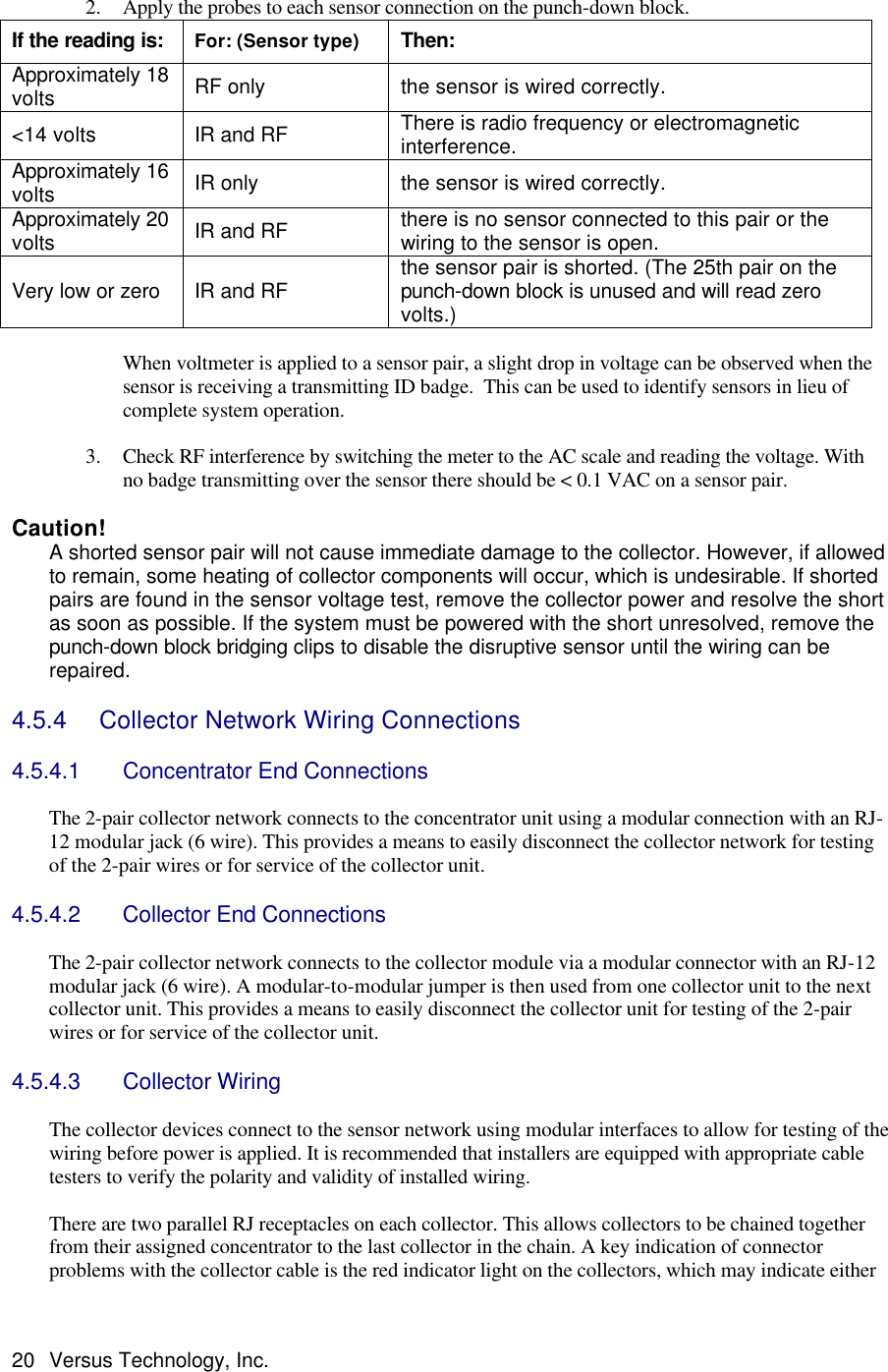  20 Versus Technology, Inc.  2. Apply the probes to each sensor connection on the punch-down block. If the reading is: For: (Sensor type) Then: Approximately 18 volts RF only the sensor is wired correctly. &lt;14 volts IR and RF There is radio frequency or electromagnetic interference. Approximately 16 volts IR only the sensor is wired correctly. Approximately 20 volts IR and RF there is no sensor connected to this pair or the wiring to the sensor is open. Very low or zero IR and RF the sensor pair is shorted. (The 25th pair on the punch-down block is unused and will read zero volts.)  When voltmeter is applied to a sensor pair, a slight drop in voltage can be observed when the sensor is receiving a transmitting ID badge.  This can be used to identify sensors in lieu of complete system operation.    3. Check RF interference by switching the meter to the AC scale and reading the voltage. With no badge transmitting over the sensor there should be &lt; 0.1 VAC on a sensor pair.   Caution!   A shorted sensor pair will not cause immediate damage to the collector. However, if allowed to remain, some heating of collector components will occur, which is undesirable. If shorted pairs are found in the sensor voltage test, remove the collector power and resolve the short as soon as possible. If the system must be powered with the short unresolved, remove the punch-down block bridging clips to disable the disruptive sensor until the wiring can be repaired.  4.5.4   Collector Network Wiring Connections  4.5.4.1 Concentrator End Connections  The 2-pair collector network connects to the concentrator unit using a modular connection with an RJ-12 modular jack (6 wire). This provides a means to easily disconnect the collector network for testing of the 2-pair wires or for service of the collector unit.    4.5.4.2 Collector End Connections  The 2-pair collector network connects to the collector module via a modular connector with an RJ-12 modular jack (6 wire). A modular-to-modular jumper is then used from one collector unit to the next collector unit. This provides a means to easily disconnect the collector unit for testing of the 2-pair wires or for service of the collector unit.  4.5.4.3 Collector Wiring   The collector devices connect to the sensor network using modular interfaces to allow for testing of the wiring before power is applied. It is recommended that installers are equipped with appropriate cable testers to verify the polarity and validity of installed wiring.    There are two parallel RJ receptacles on each collector. This allows collectors to be chained together from their assigned concentrator to the last collector in the chain. A key indication of connector problems with the collector cable is the red indicator light on the collectors, which may indicate either 
