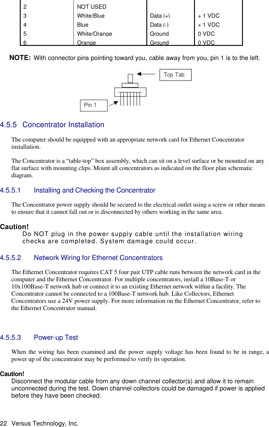  22 Versus Technology, Inc. 2 NOT USED   3  White/Blue Data (+) + 1 VDC 4 Blue Data (-) + 1 VDC 5  White/Orange Ground 0 VDC 6 Orange Ground 0 VDC  NOTE: With connector pins pointing toward you, cable away from you, pin 1 is to the left.     4.5.5 Concentrator Installation   The computer should be equipped with an appropriate network card for Ethernet Concentrator installation.  The Concentrator is a “table-top” box assembly, which can sit on a level surface or be mounted on any flat surface with mounting clips. Mount all concentrators as indicated on the floor plan schematic diagram.    4.5.5.1 Installing and Checking the Concentrator  The Concentrator power supply should be secured to the electrical outlet using a screw or other means to ensure that it cannot fall out or is disconnected by others working in the same area.  Caution!   Do NOT plug in the power supply cable until the installation wiring checks are completed. System damage could occur.  4.5.5.2 Network Wiring for Ethernet Concentrators  The Ethernet Concentrator requires CAT 5 four pair UTP cable runs between the network card in the computer and the Ethernet Concentrator. For multiple concentrators, install a 10Base-T or 10x100Base-T network hub or connect it to an existing Ethernet network within a facility. The Concentrator cannot be connected to a 100Base-T network hub. Like Collectors, Ethernet Concentrators use a 24V power supply. For more information on the Ethernet Concentrator, refer to the Ethernet Concentrator manual.      4.5.5.3 Power-up Test  When the wiring has been examined and the power supply voltage has been found to be in range, a power up of the concentrator may be performed to verify its operation.  Caution! Disconnect the modular cable from any down channel collector(s) and allow it to remain unconnected during the test. Down channel collectors could be damaged if power is applied before they have been checked. 