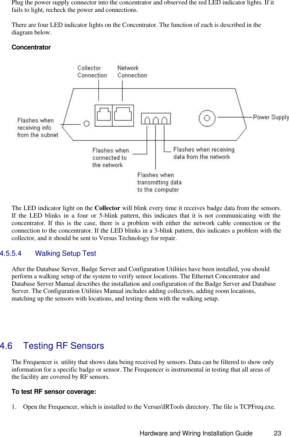                                                                               Hardware and Wiring Installation Guide 23  Plug the power supply connector into the concentrator and observed the red LED indicator lights. If it fails to light, recheck the power and connections.  There are four LED indicator lights on the Concentrator. The function of each is described in the diagram below.    Concentrator    The LED indicator light on the Collector will blink every time it receives badge data from the sensors. If the LED blinks in a four or 5-blink pattern, this indicates that it is not communicating with the concentrator. If this is the case, there is a problem with either the network cable connection or the connection to the concentrator. If the LED blinks in a 3-blink pattern, this indicates a problem with the collector, and it should be sent to Versus Technology for repair.  4.5.5.4 Walking Setup Test  After the Database Server, Badge Server and Configuration Utilities have been installed, you should perform a walking setup of the system to verify sensor locations. The Ethernet Concentrator and Database Server Manual describes the installation and configuration of the Badge Server and Database Server. The Configuration Utilities Manual includes adding collectors, adding room locations, matching up the sensors with locations, and testing them with the walking setup.      4.6 Testing RF Sensors  The Frequencer is  utility that shows data being received by sensors. Data can be filtered to show only information for a specific badge or sensor. The Frequencer is instrumental in testing that all areas of the facility are covered by RF sensors.   To test RF sensor coverage:  1. Open the Frequencer, which is installed to the Versus\IRTools directory. The file is TCPFreq.exe. 