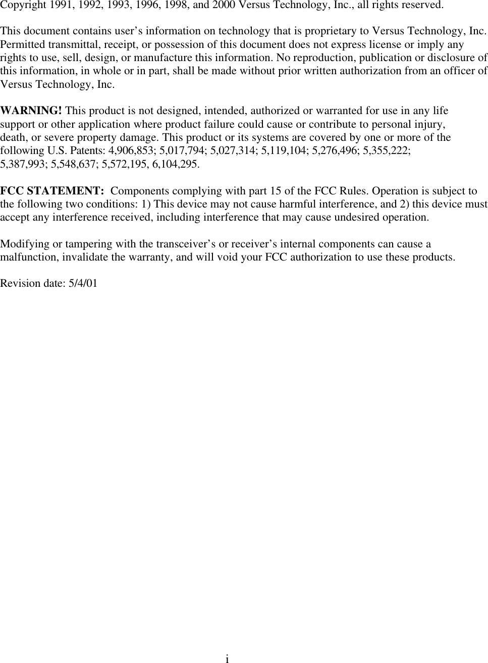  i     Copyright 1991, 1992, 1993, 1996, 1998, and 2000 Versus Technology, Inc., all rights reserved.  This document contains user’s information on technology that is proprietary to Versus Technology, Inc. Permitted transmittal, receipt, or possession of this document does not express license or imply any rights to use, sell, design, or manufacture this information. No reproduction, publication or disclosure of this information, in whole or in part, shall be made without prior written authorization from an officer of  Versus Technology, Inc.    WARNING! This product is not designed, intended, authorized or warranted for use in any life support or other application where product failure could cause or contribute to personal injury, death, or severe property damage. This product or its systems are covered by one or more of the following U.S. Patents: 4,906,853; 5,017,794; 5,027,314; 5,119,104; 5,276,496; 5,355,222; 5,387,993; 5,548,637; 5,572,195, 6,104,295.  FCC STATEMENT:  Components complying with part 15 of the FCC Rules. Operation is subject to the following two conditions: 1) This device may not cause harmful interference, and 2) this device must accept any interference received, including interference that may cause undesired operation.  Modifying or tampering with the transceiver’s or receiver’s internal components can cause a malfunction, invalidate the warranty, and will void your FCC authorization to use these products. Revision date: 5/4/01  