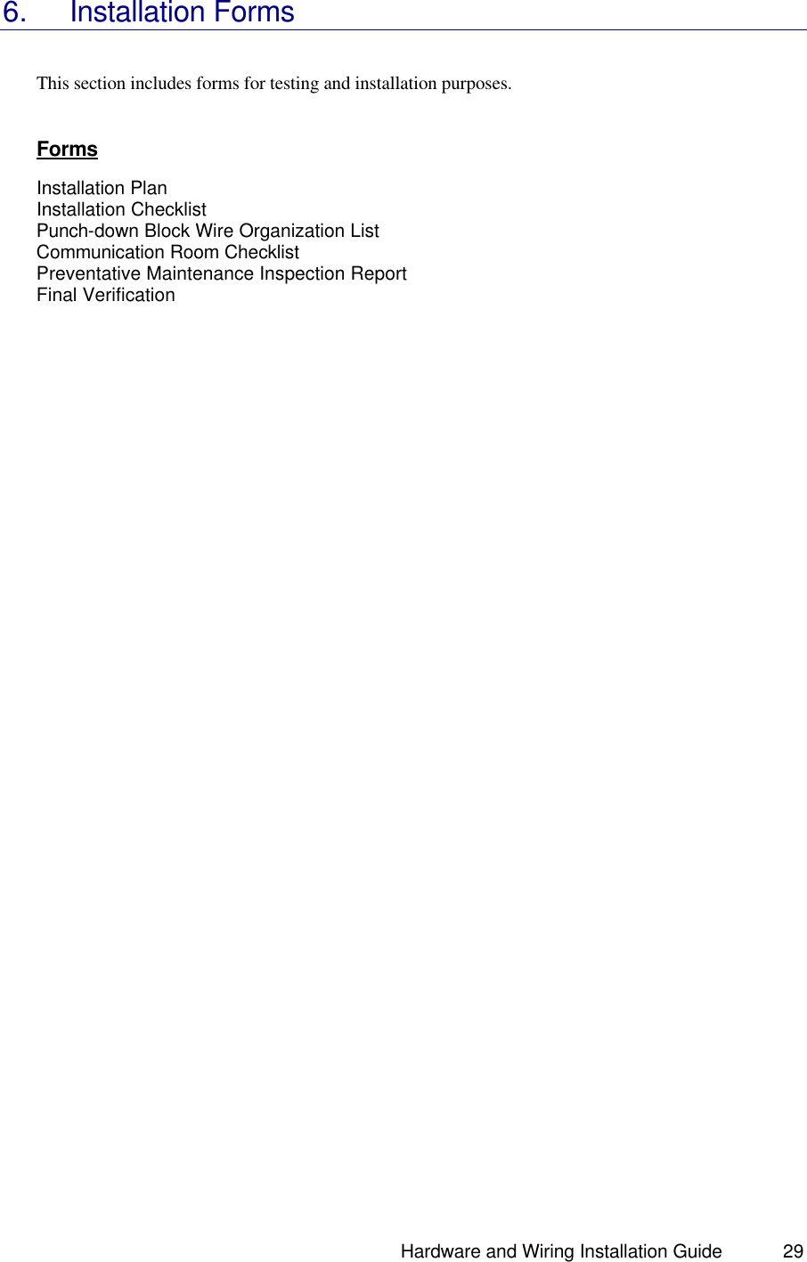                                                                               Hardware and Wiring Installation Guide 29 6. Installation Forms   This section includes forms for testing and installation purposes.    Forms  Installation Plan Installation Checklist Punch-down Block Wire Organization List Communication Room Checklist Preventative Maintenance Inspection Report  Final Verification        