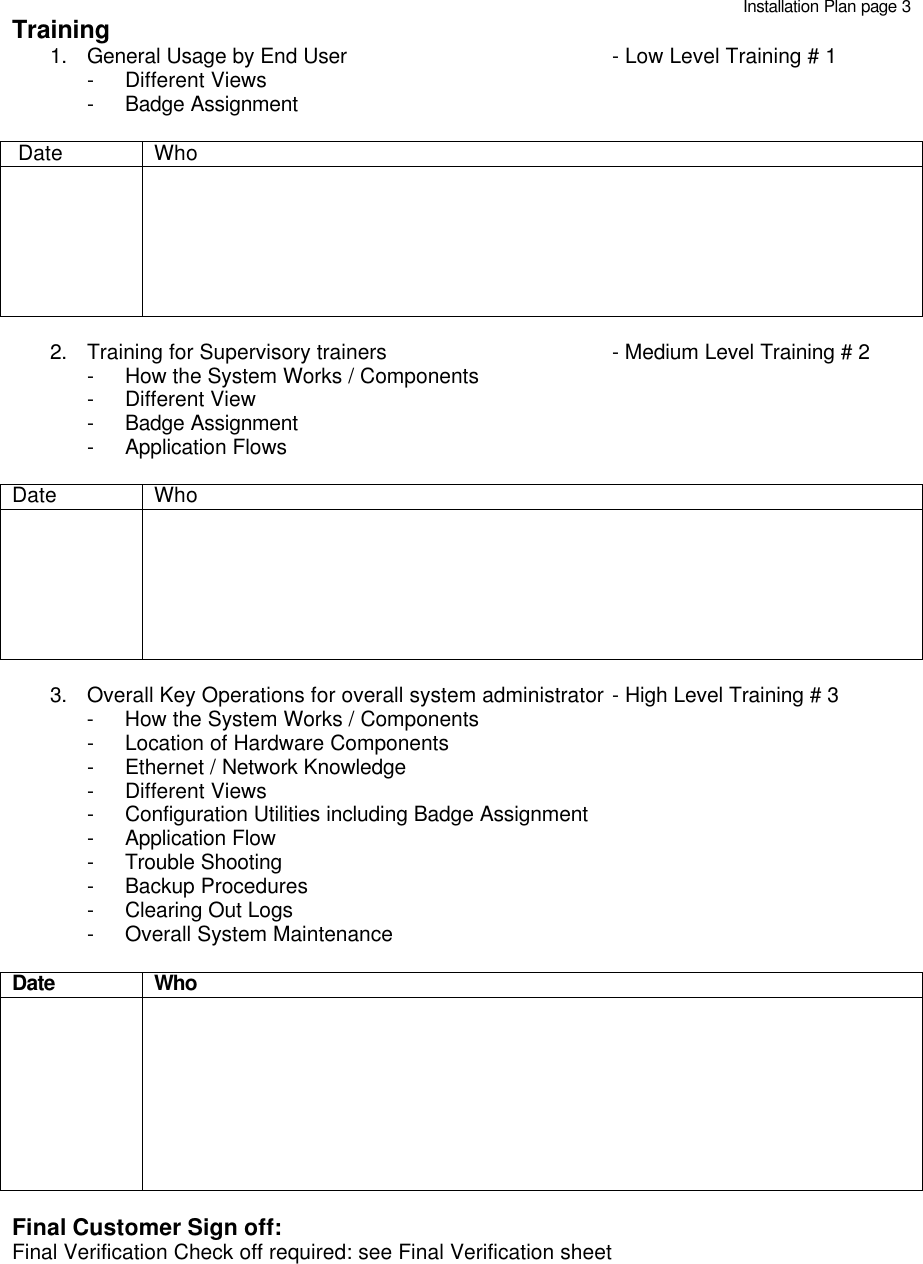   Training 1. General Usage by End User      - Low Level Training # 1 - Different Views - Badge Assignment   Date Who               2. Training for Supervisory trainers   - Medium Level Training # 2 - How the System Works / Components - Different View - Badge Assignment - Application Flows   Date Who               3. Overall Key Operations for overall system administrator - High Level Training # 3 - How the System Works / Components - Location of Hardware Components - Ethernet / Network Knowledge - Different Views - Configuration Utilities including Badge Assignment - Application Flow - Trouble Shooting - Backup Procedures - Clearing Out Logs - Overall System Maintenance   Date Who                Final Customer Sign off: Final Verification Check off required: see Final Verification sheetInstallation Plan page 3 