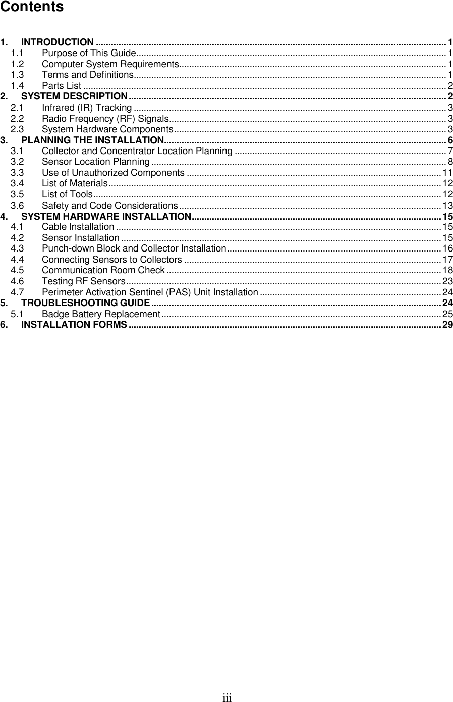  iii Contents   1. INTRODUCTION ...........................................................................................................................................1 1.1 Purpose of This Guide........................................................................................................................... 1 1.2 Computer System Requirements.......................................................................................................... 1 1.3 Terms and Definitions............................................................................................................................ 1 1.4 Parts List ................................................................................................................................................ 2 2. SYSTEM DESCRIPTION..............................................................................................................................2 2.1 Infrared (IR) Tracking ............................................................................................................................ 3 2.2 Radio Frequency (RF) Signals.............................................................................................................. 3 2.3 System Hardware Components............................................................................................................ 3 3. PLANNING THE INSTALLATION................................................................................................................6 3.1 Collector and Concentrator Location Planning .................................................................................... 7 3.2 Sensor Location Planning ..................................................................................................................... 8 3.3 Use of Unauthorized Components .....................................................................................................11 3.4 List of Materials....................................................................................................................................12 3.5 List of Tools..........................................................................................................................................12 3.6 Safety and Code Considerations........................................................................................................13 4. SYSTEM HARDWARE INSTALLATION...................................................................................................15 4.1 Cable Installation .................................................................................................................................15 4.2 Sensor Installation ...............................................................................................................................15 4.3 Punch-down Block and Collector Installation.....................................................................................16 4.4 Connecting Sensors to Collectors ......................................................................................................17 4.5 Communication Room Check .............................................................................................................18 4.6 Testing RF Sensors.............................................................................................................................23 4.7 Perimeter Activation Sentinel (PAS) Unit Installation ........................................................................24 5. TROUBLESHOOTING GUIDE...................................................................................................................24 5.1 Badge Battery Replacement...............................................................................................................25 6. INSTALLATION FORMS............................................................................................................................29            