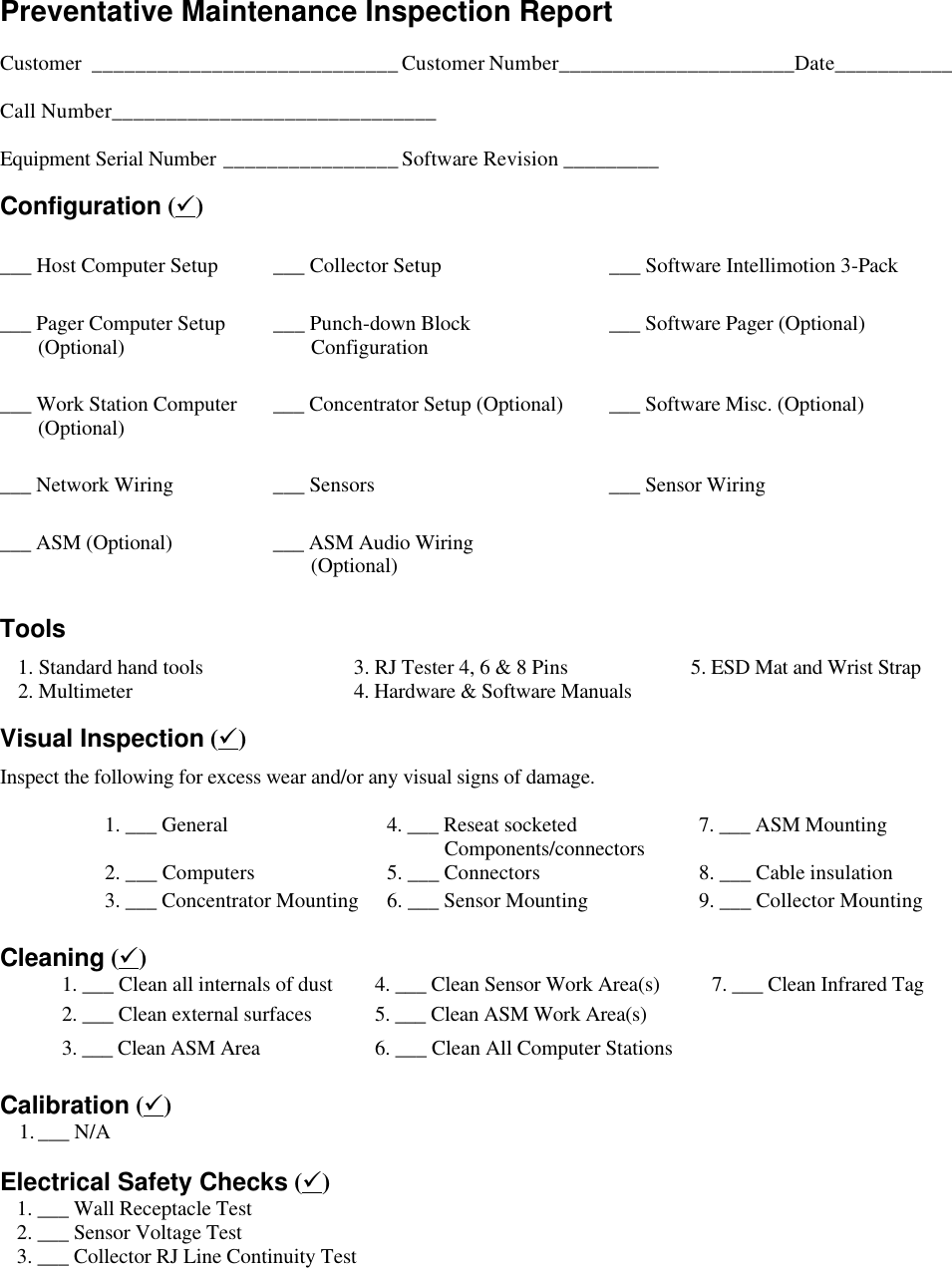   Preventative Maintenance Inspection Report    Customer ____________________________Customer Number______________________Date___________  Call Number______________________________  Equipment Serial Number ________________Software Revision _________ Configuration (ü) ___ Host Computer Setup ___ Collector Setup ___ Software Intellimotion 3-Pack ___ Pager Computer Setup  (Optional) ___ Punch-down Block  Configuration ___ Software Pager (Optional) ___ Work Station Computer         (Optional) ___ Concentrator Setup (Optional) ___ Software Misc. (Optional) ___ Network Wiring ___ Sensors ___ Sensor Wiring ___ ASM (Optional) ___ ASM Audio Wiring   (Optional)     Tools  1. Standard hand tools 3. RJ Tester 4, 6 &amp; 8 Pins 5. ESD Mat and Wrist Strap  2. Multimeter 4. Hardware &amp; Software Manuals Visual Inspection (ü) Inspect the following for excess wear and/or any visual signs of damage.  1. ___ General 4. ___ Reseat socketed       Components/connectors 7. ___ ASM Mounting 2. ___ Computers 5. ___ Connectors 8. ___ Cable insulation 3. ___ Concentrator Mounting 6. ___ Sensor Mounting 9. ___ Collector Mounting  Cleaning (ü) 1. ___ Clean all internals of dust 4. ___ Clean Sensor Work Area(s) 7. ___ Clean Infrared Tag 2. ___ Clean external surfaces 5. ___ Clean ASM Work Area(s)   3. ___ Clean ASM Area 6. ___ Clean All Computer Stations     Calibration (ü) 1. ___ N/A     Electrical Safety Checks (ü)  1. ___ Wall Receptacle Test    2. ___ Sensor Voltage Test  3. ___ Collector RJ Line Continuity Test     