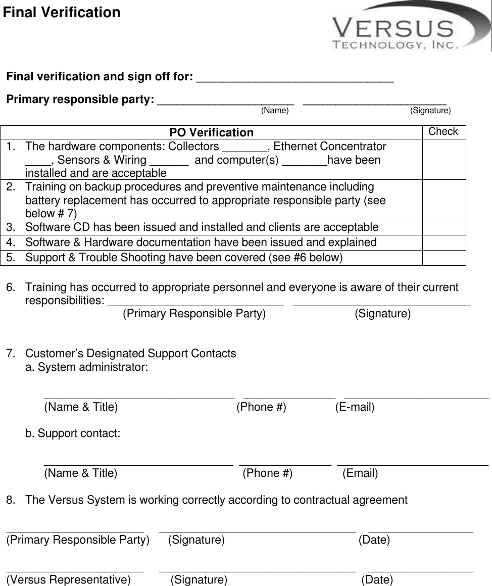       Final verification and sign off for: ______________________________  Primary responsible party: _____________________   ______________________                                                                         (Name)                                                (Signature)  PO Verification Check 1. The hardware components: Collectors _______, Ethernet Concentrator ____, Sensors &amp; Wiring ______  and computer(s) _______have been installed and are acceptable   2. Training on backup procedures and preventive maintenance including battery replacement has occurred to appropriate responsible party (see below # 7)  3. Software CD has been issued and installed and clients are acceptable   4. Software &amp; Hardware documentation have been issued and explained   5. Support &amp; Trouble Shooting have been covered (see #6 below)   6. Training has occurred to appropriate personnel and everyone is aware of their current responsibilities: ___________________________   ___________________________      (Primary Responsible Party)                 (Signature)   7. Customer’s Designated Support Contacts a. System administrator:   _____________________________   ______________   ______________________   (Name &amp; Title)                                       (Phone #)                (E-mail)    b. Support contact:     _____________________________  ______________  _______________________   (Name &amp; Title)       (Phone #)            (Email)  8. The Versus System is working correctly according to contractual agreement  _____________________     ______________________________    ________________ (Primary Responsible Party)      (Signature)                                            (Date)                                                                  _____________________     ______________________________    ________________ (Versus Representative)             (Signature)                                            (Date)  Final Verification 