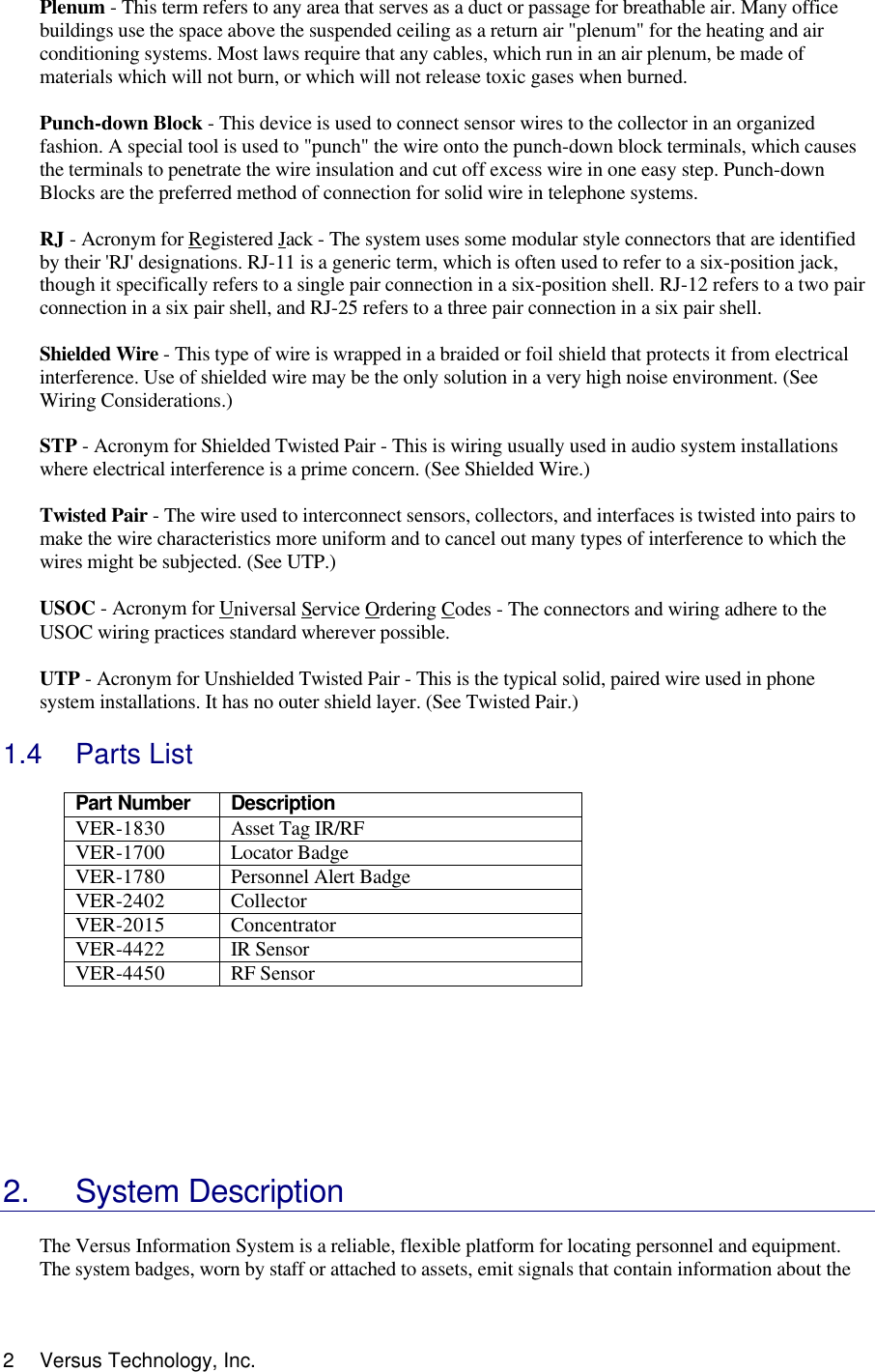  2 Versus Technology, Inc. Plenum - This term refers to any area that serves as a duct or passage for breathable air. Many office buildings use the space above the suspended ceiling as a return air &quot;plenum&quot; for the heating and air conditioning systems. Most laws require that any cables, which run in an air plenum, be made of materials which will not burn, or which will not release toxic gases when burned.   Punch-down Block - This device is used to connect sensor wires to the collector in an organized fashion. A special tool is used to &quot;punch&quot; the wire onto the punch-down block terminals, which causes the terminals to penetrate the wire insulation and cut off excess wire in one easy step. Punch-down Blocks are the preferred method of connection for solid wire in telephone systems.  RJ - Acronym for Registered Jack - The system uses some modular style connectors that are identified by their &apos;RJ&apos; designations. RJ-11 is a generic term, which is often used to refer to a six-position jack, though it specifically refers to a single pair connection in a six-position shell. RJ-12 refers to a two pair connection in a six pair shell, and RJ-25 refers to a three pair connection in a six pair shell.  Shielded Wire - This type of wire is wrapped in a braided or foil shield that protects it from electrical interference. Use of shielded wire may be the only solution in a very high noise environment. (See Wiring Considerations.)  STP - Acronym for Shielded Twisted Pair - This is wiring usually used in audio system installations where electrical interference is a prime concern. (See Shielded Wire.)  Twisted Pair - The wire used to interconnect sensors, collectors, and interfaces is twisted into pairs to make the wire characteristics more uniform and to cancel out many types of interference to which the wires might be subjected. (See UTP.)  USOC - Acronym for Universal Service Ordering Codes - The connectors and wiring adhere to the USOC wiring practices standard wherever possible.  UTP - Acronym for Unshielded Twisted Pair - This is the typical solid, paired wire used in phone system installations. It has no outer shield layer. (See Twisted Pair.)  1.4 Parts List  Part Number  Description VER-1830 Asset Tag IR/RF VER-1700 Locator Badge VER-1780 Personnel Alert Badge  VER-2402 Collector VER-2015 Concentrator VER-4422 IR Sensor VER-4450 RF Sensor         2. System Description  The Versus Information System is a reliable, flexible platform for locating personnel and equipment. The system badges, worn by staff or attached to assets, emit signals that contain information about the 