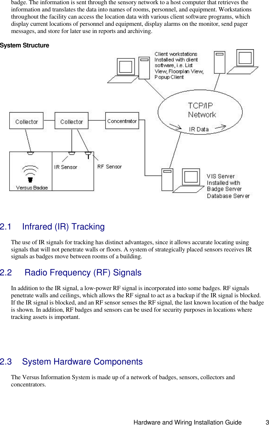                                                                               Hardware and Wiring Installation Guide 3 badge. The information is sent through the sensory network to a host computer that retrieves the information and translates the data into names of rooms, personnel, and equipment. Workstations throughout the facility can access the location data with various client software programs, which display current locations of personnel and equipment, display alarms on the monitor, send pager messages, and store for later use in reports and archiving.    System Structure    2.1 Infrared (IR) Tracking  The use of IR signals for tracking has distinct advantages, since it allows accurate locating using signals that will not penetrate walls or floors. A system of strategically placed sensors receives IR signals as badges move between rooms of a building.   2.2  Radio Frequency (RF) Signals  In addition to the IR signal, a low-power RF signal is incorporated into some badges. RF signals penetrate walls and ceilings, which allows the RF signal to act as a backup if the IR signal is blocked. If the IR signal is blocked, and an RF sensor senses the RF signal, the last known location of the badge is shown. In addition, RF badges and sensors can be used for security purposes in locations where tracking assets is important.       2.3 System Hardware Components  The Versus Information System is made up of a network of badges, sensors, collectors and concentrators.   