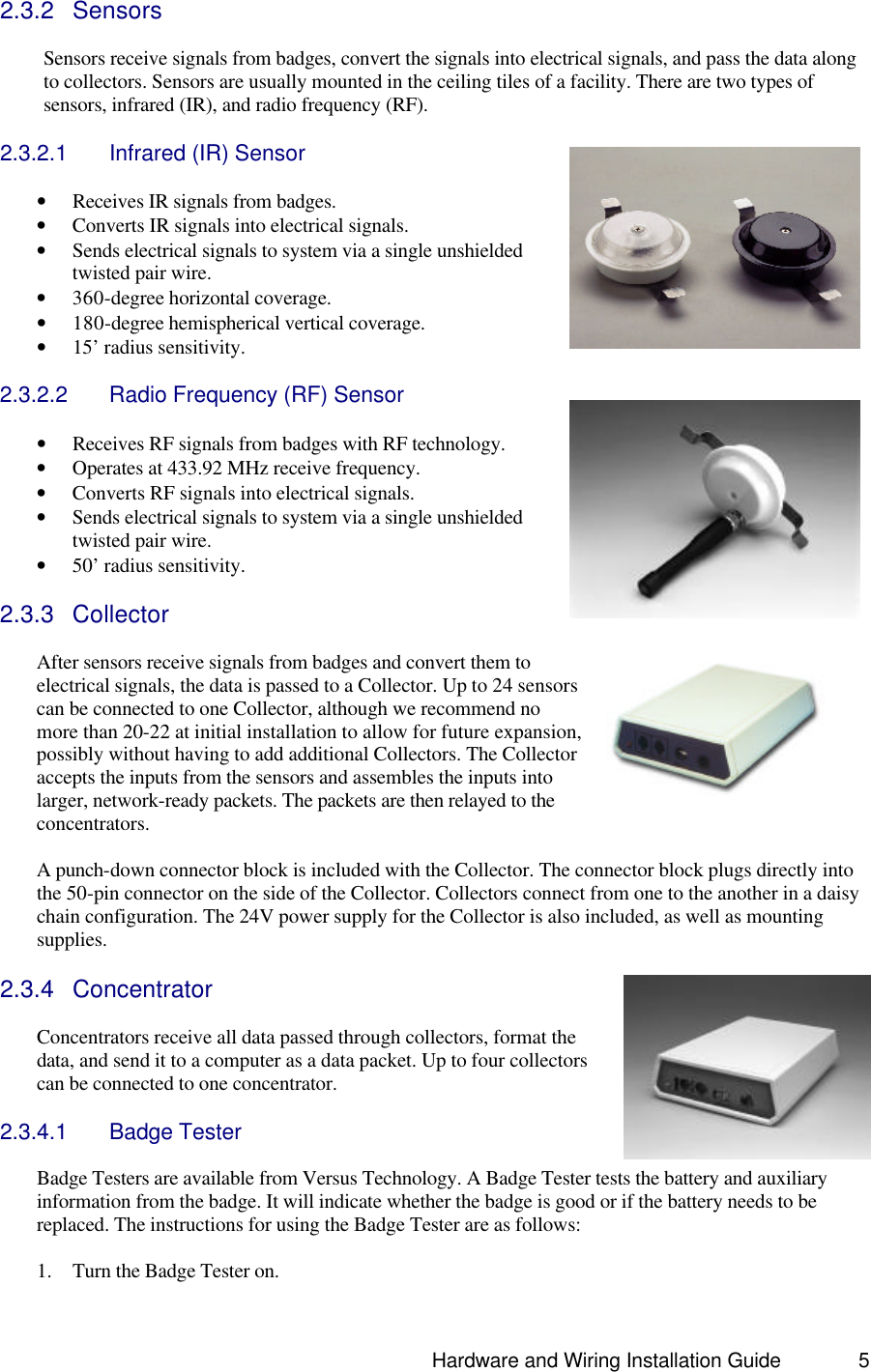                                                                               Hardware and Wiring Installation Guide 5 2.3.2 Sensors  Sensors receive signals from badges, convert the signals into electrical signals, and pass the data along to collectors. Sensors are usually mounted in the ceiling tiles of a facility. There are two types of sensors, infrared (IR), and radio frequency (RF).  2.3.2.1 Infrared (IR) Sensor  • Receives IR signals from badges. • Converts IR signals into electrical signals.  • Sends electrical signals to system via a single unshielded twisted pair wire. • 360-degree horizontal coverage. • 180-degree hemispherical vertical coverage. • 15’ radius sensitivity.  2.3.2.2 Radio Frequency (RF) Sensor  • Receives RF signals from badges with RF technology. • Operates at 433.92 MHz receive frequency. • Converts RF signals into electrical signals.  • Sends electrical signals to system via a single unshielded twisted pair wire. • 50’ radius sensitivity.  2.3.3 Collector  After sensors receive signals from badges and convert them to electrical signals, the data is passed to a Collector. Up to 24 sensors can be connected to one Collector, although we recommend no more than 20-22 at initial installation to allow for future expansion, possibly without having to add additional Collectors. The Collector accepts the inputs from the sensors and assembles the inputs into larger, network-ready packets. The packets are then relayed to the concentrators.      A punch-down connector block is included with the Collector. The connector block plugs directly into the 50-pin connector on the side of the Collector. Collectors connect from one to the another in a daisy chain configuration. The 24V power supply for the Collector is also included, as well as mounting supplies.   2.3.4 Concentrator  Concentrators receive all data passed through collectors, format the data, and send it to a computer as a data packet. Up to four collectors can be connected to one concentrator.    2.3.4.1 Badge Tester  Badge Testers are available from Versus Technology. A Badge Tester tests the battery and auxiliary information from the badge. It will indicate whether the badge is good or if the battery needs to be replaced. The instructions for using the Badge Tester are as follows:  1. Turn the Badge Tester on. 