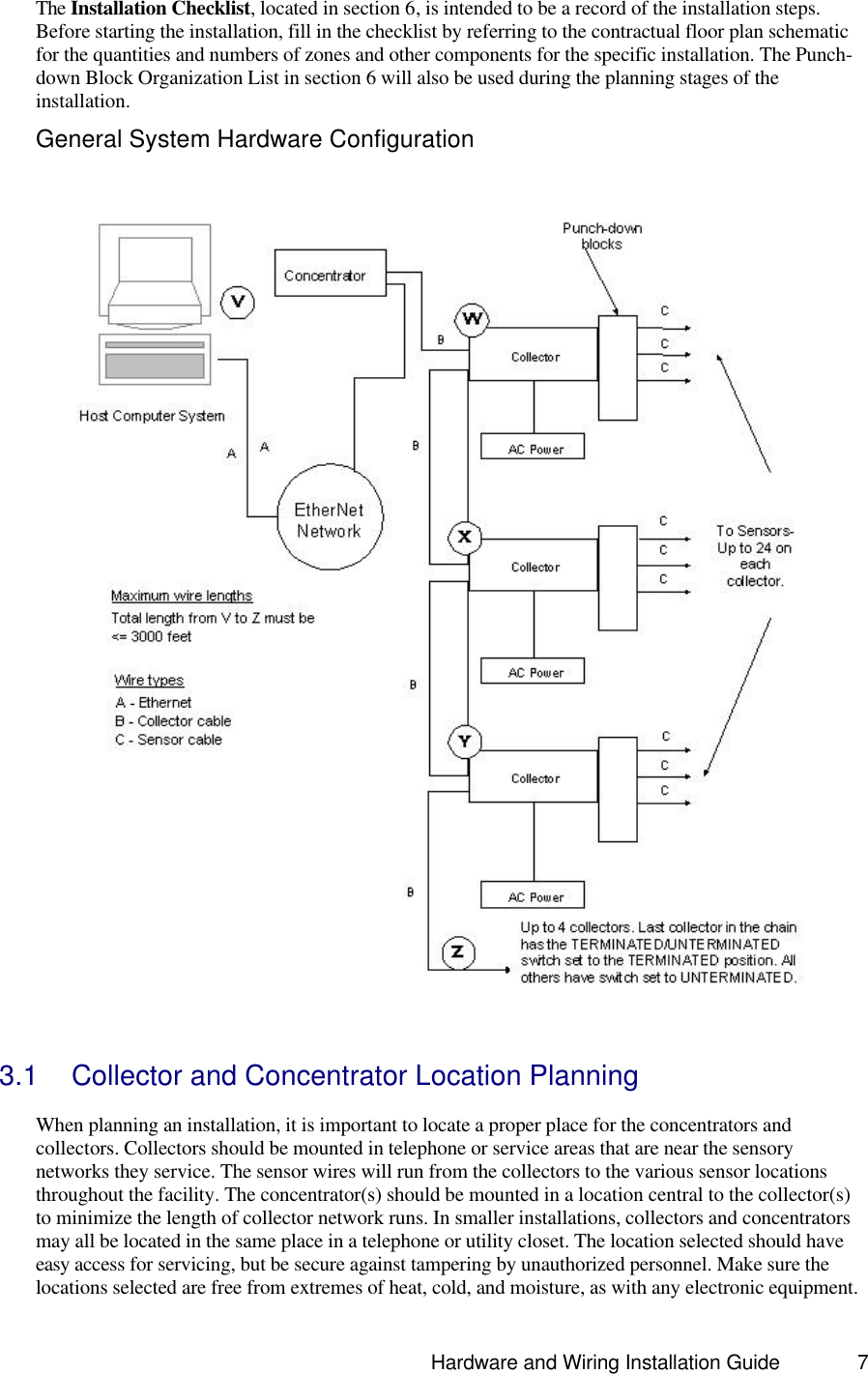                                                                               Hardware and Wiring Installation Guide 7 The Installation Checklist, located in section 6, is intended to be a record of the installation steps. Before starting the installation, fill in the checklist by referring to the contractual floor plan schematic for the quantities and numbers of zones and other components for the specific installation. The Punch-down Block Organization List in section 6 will also be used during the planning stages of the installation. General System Hardware Configuration   3.1 Collector and Concentrator Location Planning  When planning an installation, it is important to locate a proper place for the concentrators and collectors. Collectors should be mounted in telephone or service areas that are near the sensory networks they service. The sensor wires will run from the collectors to the various sensor locations throughout the facility. The concentrator(s) should be mounted in a location central to the collector(s) to minimize the length of collector network runs. In smaller installations, collectors and concentrators may all be located in the same place in a telephone or utility closet. The location selected should have easy access for servicing, but be secure against tampering by unauthorized personnel. Make sure the locations selected are free from extremes of heat, cold, and moisture, as with any electronic equipment. 