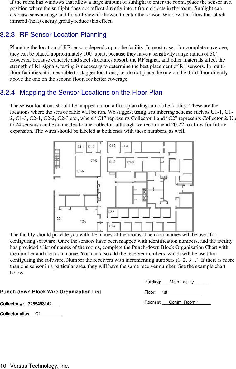  10 Versus Technology, Inc.  If the room has windows that allow a large amount of sunlight to enter the room, place the sensor in a position where the sunlight does not reflect directly into it from objects in the room. Sunlight can decrease sensor range and field of view if allowed to enter the sensor. Window tint films that block infrared (heat) energy greatly reduce this effect.  3.2.3 RF Sensor Location Planning  Planning the location of RF sensors depends upon the facility. In most cases, for complete coverage, they can be placed approximately 100’ apart, because they have a sensitivity range radius of 50’. However, because concrete and steel structures absorb the RF signal, and other materials affect the strength of RF signals, testing is necessary to determine the best placement of RF sensors. In multi-floor facilities, it is desirable to stagger locations, i.e. do not place the one on the third floor directly above the one on the second floor, for better coverage.  3.2.4 Mapping the Sensor Locations on the Floor Plan  The sensor locations should be mapped out on a floor plan diagram of the facility. These are the locations where the sensor cable will be run. We suggest using a numbering scheme such as C1-1, C1-2, C1-3, C2-1, C2-2, C2-3 etc., where “C1” represents Collector 1 and “C2” represents Collector 2. Up to 24 sensors can be connected to one collector, although we recommend 20-22 to allow for future expansion. The wires should be labeled at both ends with these numbers, as well.     The facility should provide you with the names of the rooms. The room names will be used for configuring software. Once the sensors have been mapped with identification numbers, and the facility has provided a list of names of the rooms, complete the Punch-down Block Organization Chart with the number and the room name. You can also add the receiver numbers, which will be used for configuring the software. Number the receivers with incrementing numbers (1, 2, 3…). If there is more than one sensor in a particular area, they will have the same receiver number. See the example chart below.  Punch-down Block Wire Organization List  Collector #:   3265458142   Collector alias __C1_________ Building: ___Main Facility_______  Floor: __1st______________  Room #: ___Comm. Room 1_____ 