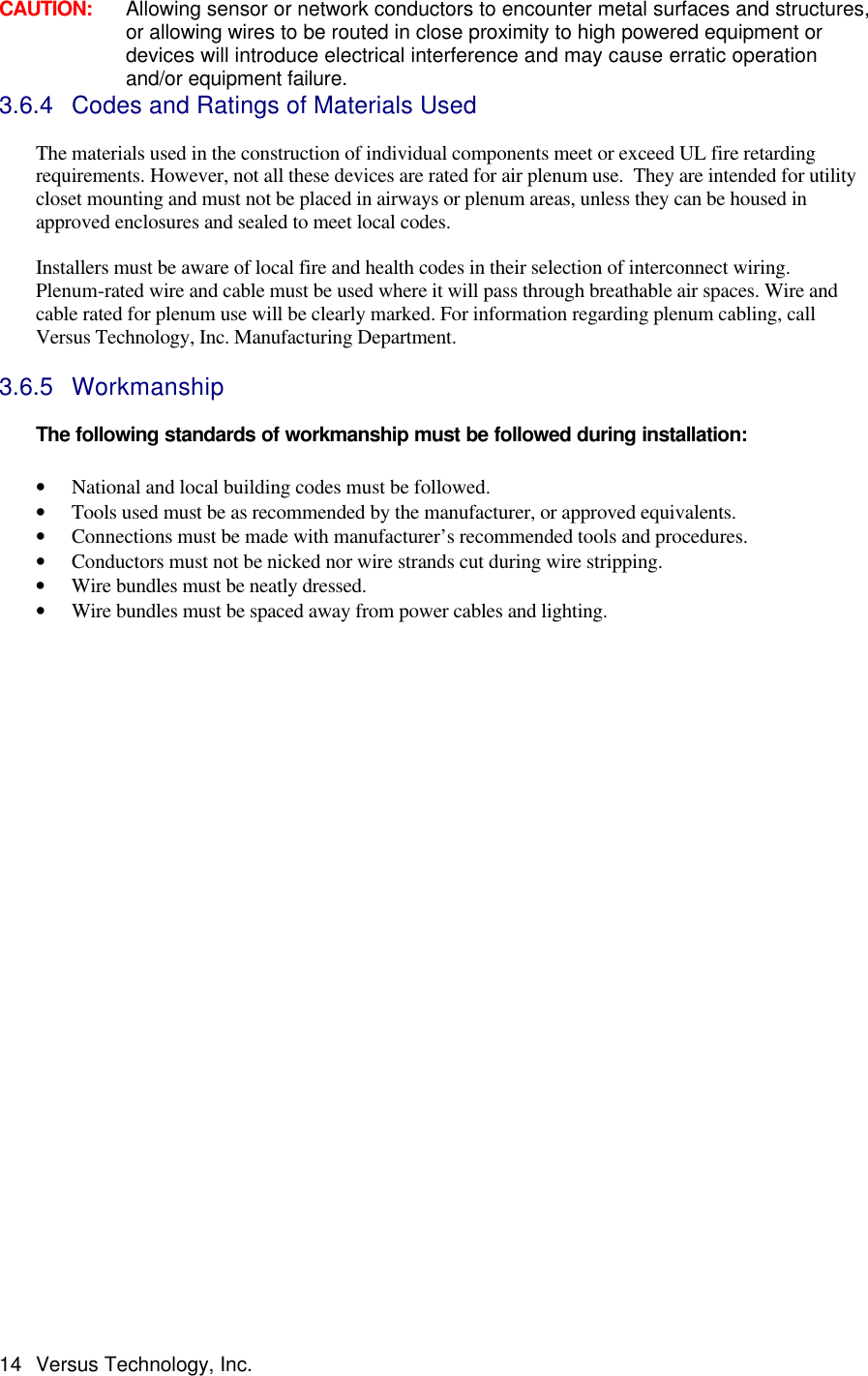  14 Versus Technology, Inc. CAUTION:     Allowing sensor or network conductors to encounter metal surfaces and structures, or allowing wires to be routed in close proximity to high powered equipment or devices will introduce electrical interference and may cause erratic operation and/or equipment failure. 3.6.4 Codes and Ratings of Materials Used  The materials used in the construction of individual components meet or exceed UL fire retarding requirements. However, not all these devices are rated for air plenum use.  They are intended for utility closet mounting and must not be placed in airways or plenum areas, unless they can be housed in approved enclosures and sealed to meet local codes.  Installers must be aware of local fire and health codes in their selection of interconnect wiring. Plenum-rated wire and cable must be used where it will pass through breathable air spaces. Wire and cable rated for plenum use will be clearly marked. For information regarding plenum cabling, call Versus Technology, Inc. Manufacturing Department.  3.6.5 Workmanship   The following standards of workmanship must be followed during installation:  • National and local building codes must be followed. • Tools used must be as recommended by the manufacturer, or approved equivalents. • Connections must be made with manufacturer’s recommended tools and procedures. • Conductors must not be nicked nor wire strands cut during wire stripping. • Wire bundles must be neatly dressed. • Wire bundles must be spaced away from power cables and lighting.                              