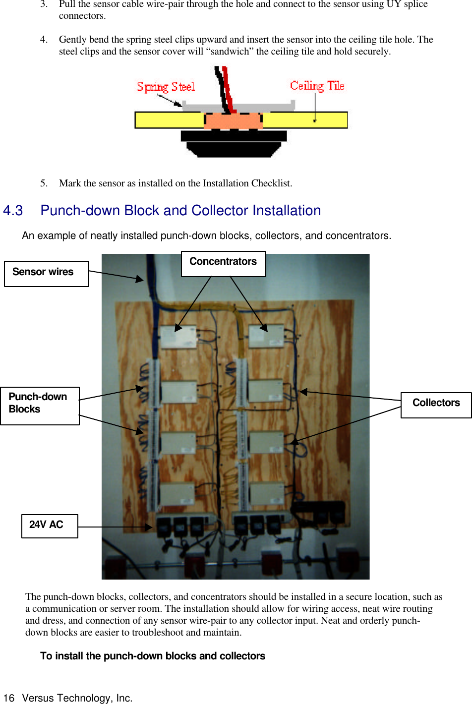  16 Versus Technology, Inc. 3. Pull the sensor cable wire-pair through the hole and connect to the sensor using UY splice connectors.  4. Gently bend the spring steel clips upward and insert the sensor into the ceiling tile hole. The steel clips and the sensor cover will “sandwich” the ceiling tile and hold securely.  5. Mark the sensor as installed on the Installation Checklist. 4.3 Punch-down Block and Collector Installation   An example of neatly installed punch-down blocks, collectors, and concentrators.    The punch-down blocks, collectors, and concentrators should be installed in a secure location, such as a communication or server room. The installation should allow for wiring access, neat wire routing and dress, and connection of any sensor wire-pair to any collector input. Neat and orderly punch-down blocks are easier to troubleshoot and maintain.    To install the punch-down blocks and collectors Concentrators Punch-down     Blocks Collectors 24V AC  Sensor wires 