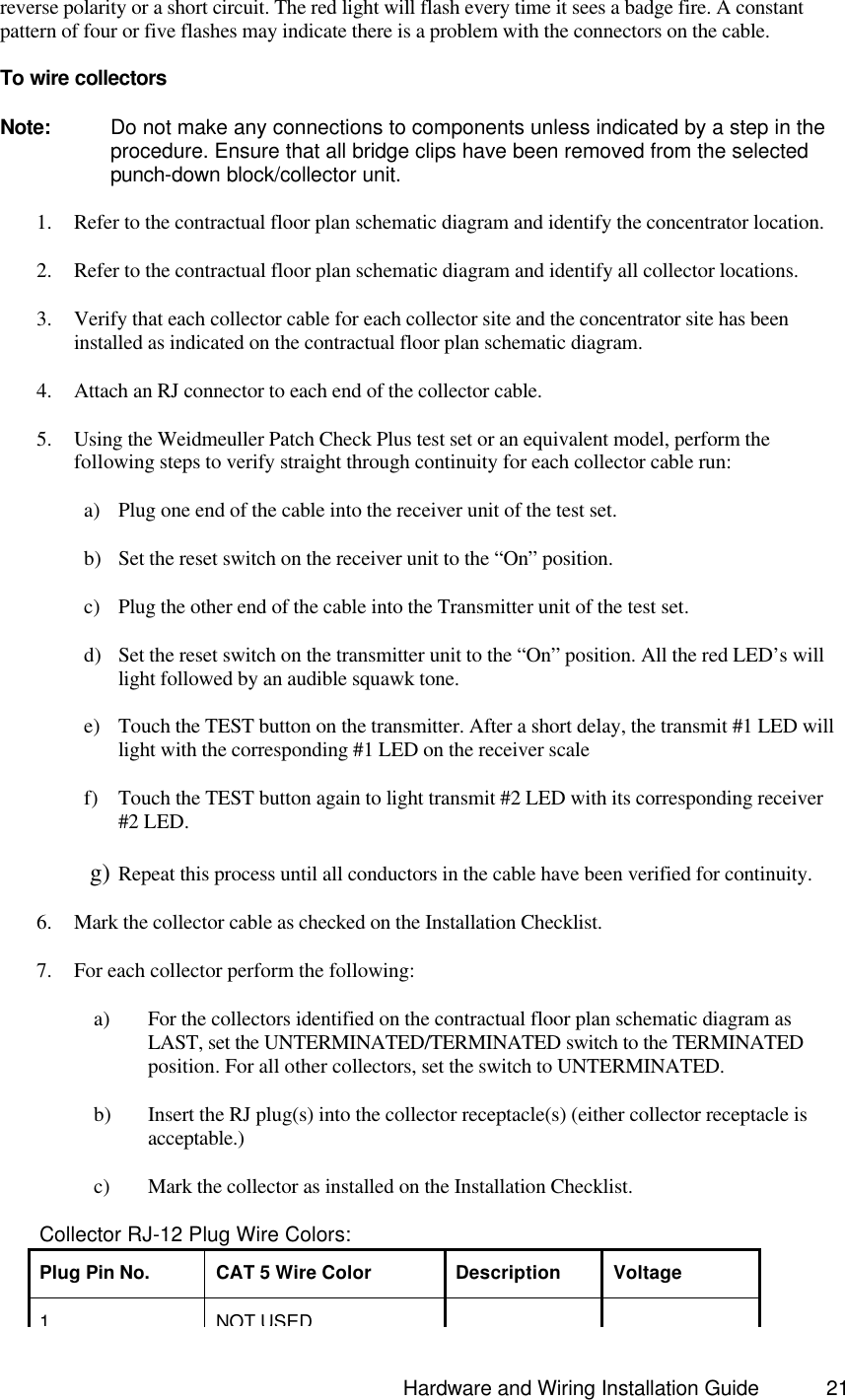                                                                               Hardware and Wiring Installation Guide 21 reverse polarity or a short circuit. The red light will flash every time it sees a badge fire. A constant pattern of four or five flashes may indicate there is a problem with the connectors on the cable.    To wire collectors  Note: Do not make any connections to components unless indicated by a step in the procedure. Ensure that all bridge clips have been removed from the selected punch-down block/collector unit.  1. Refer to the contractual floor plan schematic diagram and identify the concentrator location. 2. Refer to the contractual floor plan schematic diagram and identify all collector locations. 3. Verify that each collector cable for each collector site and the concentrator site has been installed as indicated on the contractual floor plan schematic diagram. 4. Attach an RJ connector to each end of the collector cable. 5. Using the Weidmeuller Patch Check Plus test set or an equivalent model, perform the following steps to verify straight through continuity for each collector cable run:      a) Plug one end of the cable into the receiver unit of the test set.      b) Set the reset switch on the receiver unit to the “On” position.      c) Plug the other end of the cable into the Transmitter unit of the test set.      d) Set the reset switch on the transmitter unit to the “On” position. All the red LED’s will light followed by an audible squawk tone.      e) Touch the TEST button on the transmitter. After a short delay, the transmit #1 LED will light with the corresponding #1 LED on the receiver scale      f) Touch the TEST button again to light transmit #2 LED with its corresponding receiver #2 LED.      g) Repeat this process until all conductors in the cable have been verified for continuity. 6. Mark the collector cable as checked on the Installation Checklist. 7. For each collector perform the following:     a) For the collectors identified on the contractual floor plan schematic diagram as LAST, set the UNTERMINATED/TERMINATED switch to the TERMINATED position. For all other collectors, set the switch to UNTERMINATED.     b) Insert the RJ plug(s) into the collector receptacle(s) (either collector receptacle is acceptable.)     c) Mark the collector as installed on the Installation Checklist.              Collector RJ-12 Plug Wire Colors: Plug Pin No. CAT 5 Wire Color Description Voltage 1 NOT USED   
