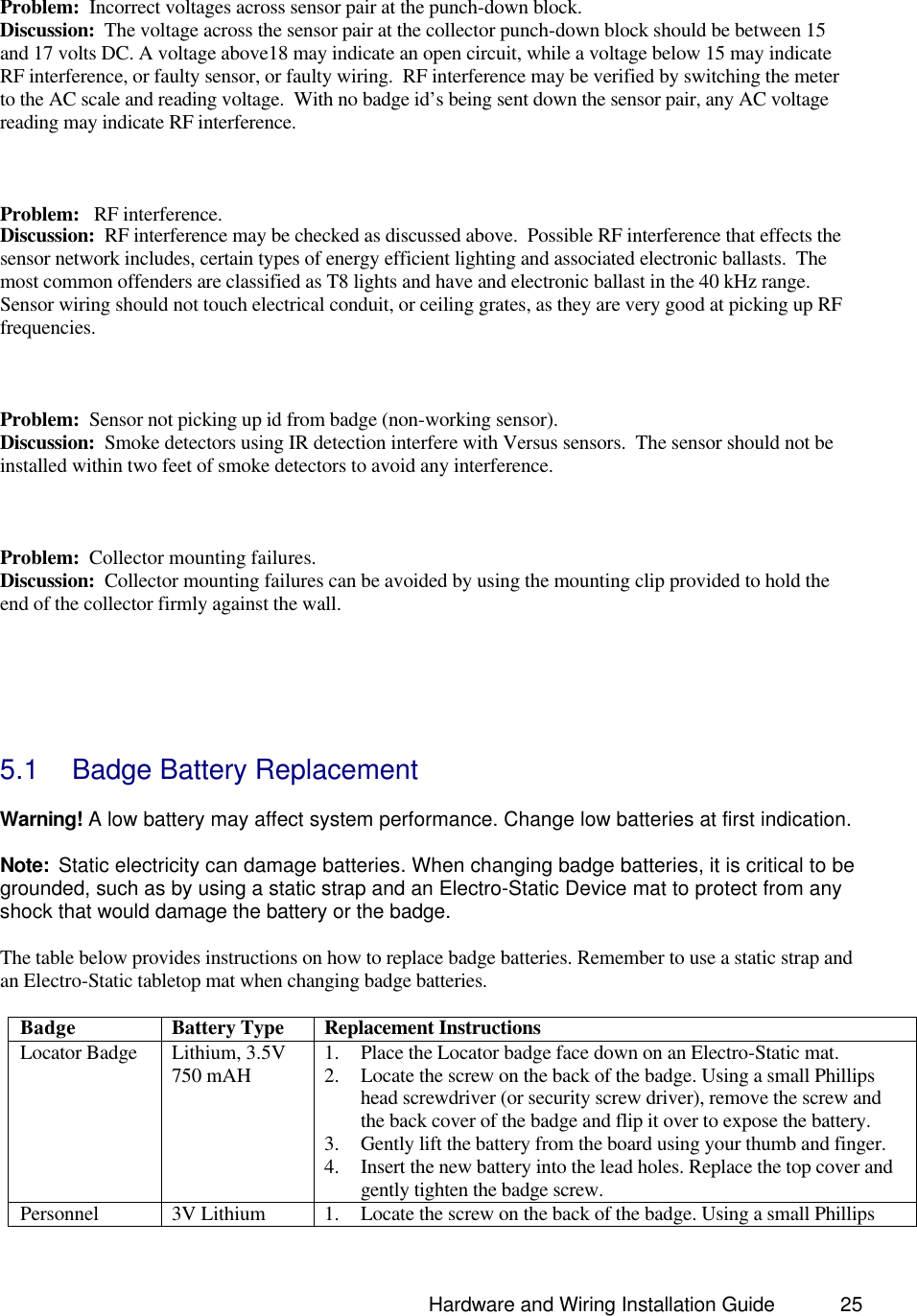                                                                               Hardware and Wiring Installation Guide 25   Problem:  Incorrect voltages across sensor pair at the punch-down block. Discussion:  The voltage across the sensor pair at the collector punch-down block should be between 15 and 17 volts DC. A voltage above18 may indicate an open circuit, while a voltage below 15 may indicate RF interference, or faulty sensor, or faulty wiring.  RF interference may be verified by switching the meter to the AC scale and reading voltage.  With no badge id’s being sent down the sensor pair, any AC voltage reading may indicate RF interference.     Problem:   RF interference. Discussion:  RF interference may be checked as discussed above.  Possible RF interference that effects the sensor network includes, certain types of energy efficient lighting and associated electronic ballasts.  The most common offenders are classified as T8 lights and have and electronic ballast in the 40 kHz range.  Sensor wiring should not touch electrical conduit, or ceiling grates, as they are very good at picking up RF frequencies.     Problem:  Sensor not picking up id from badge (non-working sensor). Discussion:  Smoke detectors using IR detection interfere with Versus sensors.  The sensor should not be installed within two feet of smoke detectors to avoid any interference.    Problem:  Collector mounting failures. Discussion:  Collector mounting failures can be avoided by using the mounting clip provided to hold the end of the collector firmly against the wall.       5.1 Badge Battery Replacement  Warning! A low battery may affect system performance. Change low batteries at first indication.  Note:  Static electricity can damage batteries. When changing badge batteries, it is critical to be grounded, such as by using a static strap and an Electro-Static Device mat to protect from any shock that would damage the battery or the badge.    The table below provides instructions on how to replace badge batteries. Remember to use a static strap and an Electro-Static tabletop mat when changing badge batteries.    Badge Battery Type Replacement Instructions Locator Badge Lithium, 3.5V 750 mAH 1. Place the Locator badge face down on an Electro-Static mat.   2. Locate the screw on the back of the badge. Using a small Phillips head screwdriver (or security screw driver), remove the screw and the back cover of the badge and flip it over to expose the battery.  3. Gently lift the battery from the board using your thumb and finger.   4. Insert the new battery into the lead holes. Replace the top cover and gently tighten the badge screw.  Personnel  3V Lithium  1. Locate the screw on the back of the badge. Using a small Phillips 